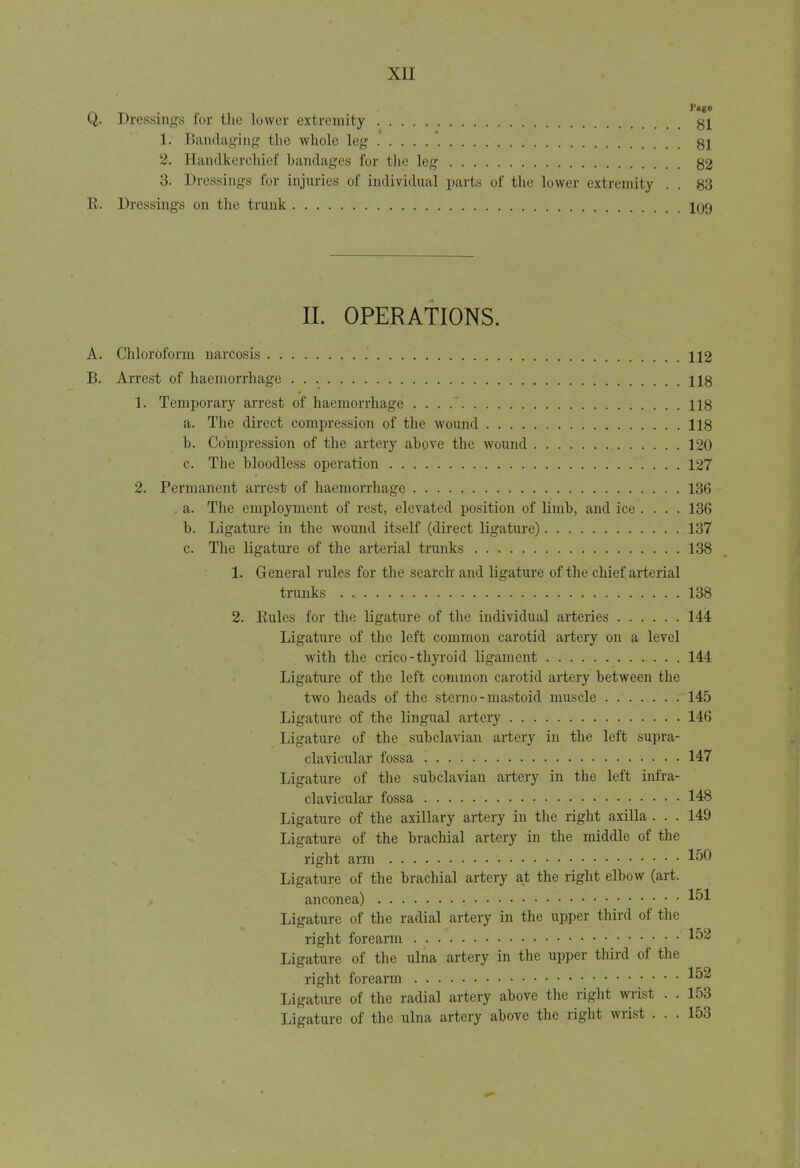 Q. Dressings for the lower extremity 81 1. Bandaging the whole leg * 81 2. Handkerchief bandages for the leg 82 3. Dressings for injuries of individual parts of the lower extremity . . 83 R. Dressings on the trunk 109 II. OPERATIONS. A. Chloroform narcosis 112 B. Arrest of haemorrhage 118 1. Temporary arrest of haemorrhage . . . . 118 a. The direct compression of the wound 118 b. Compression of the artery above the wound 120 c. The bloodless operation 127 2. Permanent arrest of haemorrhage 136 . a. The employment of rest, elevated position of limb, and ice .... 136 b. Ligature in the wound itself (direct ligature) 137 c. The ligature of the arterial trunks 138 1. General rules for the search and ligature of the chief arterial trunks 138 2. Rules for the ligature of the individual arteries 144 Ligature of the left common carotid artery on a level with the crico-thyroid ligament 144 Ligature of the left common carotid artery between the two heads of the sterno - mastoid muscle 145 Ligature of the lingual artery 146 Ligature of the subclavian artery in the left supra- clavicular fossa 147 Ligature of the subclavian artery in the left infra- clavicular fossa 148 Ligature of the axillary artery in the right axilla ... 149 Ligature of the brachial artery in the middle of the right arm 150 Ligature of the brachial artery at the right elbow (art. anconea) 151 Ligature of the radial artery in the upper third of the right forearm 152 Ligature of the ulna artery in the upper third of the right forearm 152 Ligature of the radial artery above the right wrist . . 153 Ligature of the ulna artery above the right wrist ... 153