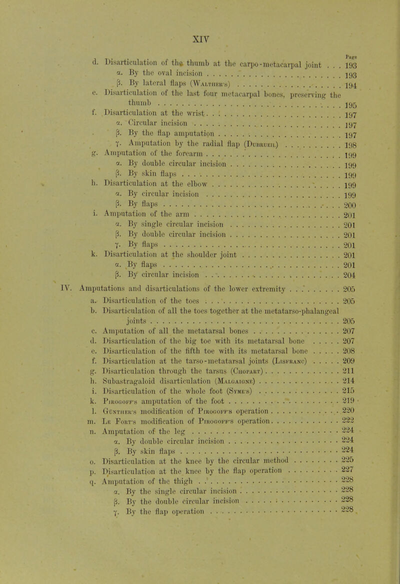 d. Disarticulation of the thumb at the carpo-metacarpal joint ... 193 a. By the oval incision 593 p. By lateral flaps (Waltiiek-s) 194 e. Disarticulation of the last four metacarpal hones, preserving the thumb jc»5 f. Disarticulation at the wrist 197 sti Circular incision 297 f. By the flap amputation 197 7- Amputation by the radial flap (Duhrueii.) 198 g. Amputation of the forearm I99 a. By double circular incision 199 [i. By skin flaps 199 h. Disarticulation at the elbow • 199 a. By circular incision 199 p. By flaps 200 i. Amputation of the arm 201 a. By single circular incision 201 [i. By double circular incision 201 T' By flaps 201 k. Disarticulation at the shoulder joint 201 a. By flaps . 201 p. By circular incision . 204 Amputations and disarticulations of the lower extremity 205 a. Disarticulation of the toes 205 b. Disarticulation of all the toes together at the metatarso-phalangeal joints 205 c. Amputation of all the metatarsal bones 207 d. Disarticulation of the big toe with its metatarsal bone 207 e. Disarticulation of the fifth toe with its metatarsal bone 208 f. Disarticulation at the tarso-metatarsal joints (Lisfranc) 209 g. Disarticulation through the tarsus (Chopart) 211 h. Subastragaloid disarticulation (Malgaigne) 214 i. Disarticulation of the whole foot (Syme-s) 215 k. Pirogofks amputation of the foot 219 1. GtCnther's modification of Pirogoffs operation 220 m. Le Fort's modification of Piroooff-s operation 222 n. Amputation of the leg 224 a. By double circular incision 224 p. By skin flaps 224 0. Disarticulation at the knee by the circular method 225 p. Disarticulation at the knee by the flap operation 227 q. Amputation of the thigh . . 228 a. By the single circular incision 228 (3. By the double circular incision 228 y. By the flap operation 228