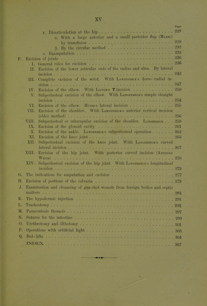 Page r. Disarticulation at the hip 229 a. With a large anterior and a small posterior flap (Manec) hy transfixion 229 [4. By the circular method 232 s. KQamputation 233 P. Excision of joints .• 236 I. General rules for excision . . ' 236 II. Excision of the lower articular ends of the radius and ulna. By lateral incision • • » 242 III. Complete excision of the wrist. With Langenbecks dorso-radial in- cision . . •  r 247 IV. Excision of the elbow. With Liston-s T incision 250 V. Subperiosteal excision of the elbow. With Langenbeck\s simple straight incision 254 VI. Excision of the elbow. Huters lateral incision 255 VII. Excision of the shoulder. With Langenbeck-s anterior vertical incision (older method) .. . • 256 VIII. Subperiosteal or subscapular excision of the shoulder. Lanoenbeck . . . 259 IX. Excision of the glenoid cavity 261 \X. Excision of the ankle. Langenbeck-s subperiosteal operation 262 XI. Excision of the knee joint 266 XII. Subperiosteal excision of the knee joint. With Langenbecks curved lateral incision 267 XIII. Excision of the hip joint. With posterior curved incision (Anthony White) .' . . 270 XIV. Subperiosteal excision of the hip joint. With Langenueck s longitudinal incision ; . 272 G. The indications for amputation and excision 277 H. Excision of portions of the calvaria 279 J. Examination and cleansing of gun-shot wounds from foreign bodies and septic matters . . . 284 K. The hypodermic injection 291 L. Tracheotomy 292 M. Paracentesis thoracis 297 N. Sutures for the intestine 299 0. Urethrotomy and lithotomy 301 P. Operations with artificial light 303 Q. Bed-lifts 304