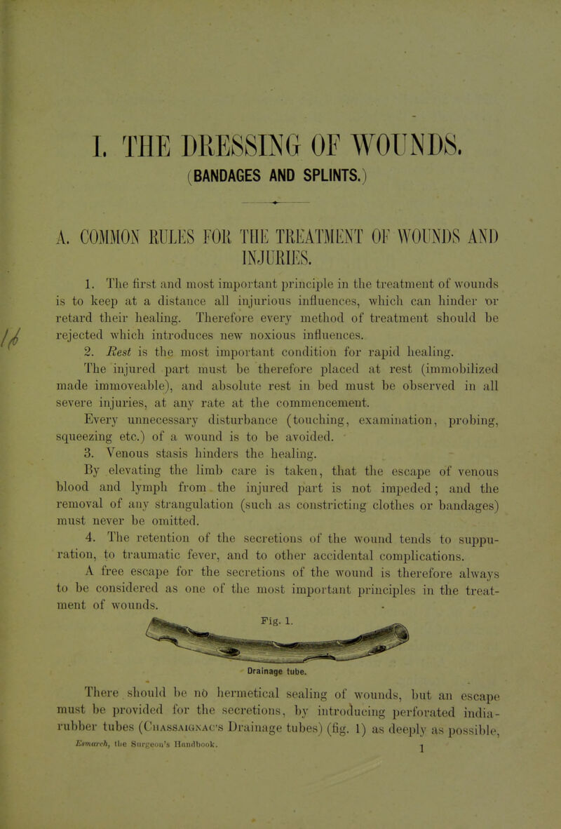 (BANDAGES AND SPLINTS.) A. COMMON RULES FOR THE TREATMENT OF WOUNDS AND INJURIES. 1. The first and most important principle in the treatment of wounds is to keep at a distance all injurious influences, which can hinder or retard their healing. Therefore every method of treatment should be rejected which introduces new noxious influences. 2. Rest is the most important condition for rapid healing. The injured part must be therefore placed at rest (immobilized made immoveable), and absolute rest in bed must be observed in all severe injuries, at any rate at the commencement. Every unnecessary disturbance (touching, examination, probing, squeezing etc.) of a wound is to be avoided. 3. Venous stasis hinders the healing. By elevating the limb care is taken, that the escape of venous blood and lymph from the injured part is not impeded; and the removal of any strangulation (such as constricting clothes or bandages) must never be omitted. 4. The retention of the secretions of the wound tends to suppu- ration, to traumatic fever, and to other accidental complications. A free escape for the secretions of the wound is therefore always to be considered as one of the most important principles in the treat- ment of wounds. Drainage tube. There should be no hermetical sealing of wounds, but an escape must be provided for the secretions, by introducing perforated india- rubber tubes (CiiAssAiGNACs Drainage tubes) (fig. 1) as deeply as possible, ICamarch, tlie Surgeon's Handbook. -«