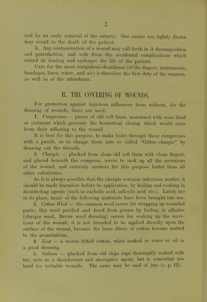 and by an early removal of the sutures. One suture too tightly drawn may result in the death of the patient. 5. Any contamination of a wound may call forth in it decomposition and putrefaction, and with them the accidental complications which retard its healing and endanger the life of the patient. Care for the most scrupulous cleanliness (of the fingers, instruments, bandages, linen, water, and air) is therefore the first duty of the surgeon, as well as of the attendants. B. THE COVERING OF WODNDS. For protection against injurious influences from without, for the dressing of wounds, there are used: 1. Compresses — pieces of old soft linen, moistened with some fluid or ointment which prevents the hermetical closing which would arise from their adhering to the wound. It is best for this purpose, to make holes through these compresses with a punch, or to change them into so called Gitter-charpie by drawing out the threads. 2. Charpie — plucked from clean old soft linen with clean fingers, and placed beneath the compress, serves to suck up all the secretions of the wound, and certainly answers for this purpose better than all other substitutes. As it is always possible that the charpie contains infectious matter, it should be made harmless before its application, by boiling and soaking in disinfecting agents (such as carbolic acid, salicylic acid etc.). Lately too in its place, many of the following materials have been brought into use. 3. Cotton-Wool — the common wool serves for wrapping up wounded parts; this wool purified and freed from grease by boiling in alkalies (charpie wool, Bruns' wool dressing) serves for soaking up the secre- tions of the wound; it is not intended to be applied directly upon the surface of the wound, because the loose fibres of cotton become matted to the granulations. 4. Lint — a woven felted cotton, when soaked in water or oil is a good dressing. 5. Oakum — plucked from old ships rope thoroughly soaked with tar, acts as a disinfectant and absorptive agent, but is somewhat too hard for irritable wounds. The same may be said of jute (s. p. 15).