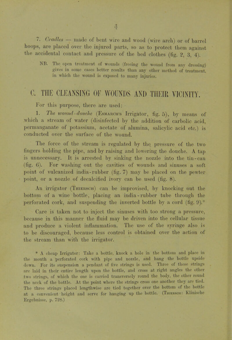 7. Cradles — made of bent wire and wood (wire arch) or of barrel hoops, are placed over the injured parts, so as to protect them against the accidental contact and pressure of the bed clothes (fig. 2, 3, 4). NB. The open treatmeut of wounds (freeing the wound from any dressing) gives in some cases better results than any other method of treatment, in which the wound is exposed to many injuries. C. THE CLEANSING OF WOUNDS AND THEIR VICINITY. For this purpose, there are used: 1. The looimd-douche (Esmarch-s Irrigator, fig. 5), by means of which a stream of water (disinfected by the addition of carbolic acid, permanganate of potassium, acetate of alumina, salicylic acid etc.) is conducted over the surface of the wound. The force of the stream is regulated by the pressure of the two fingers holding the pipe, and by raising and lowering the douche. A tap is unnecessary. It is arrested by sinking the nozzle into the tin-can (fig. 6). For washing out the cavities of wounds and sinuses a soft point of vulcanized india-rubber (fig. 7) may be placed on the pewter point, or a nozzle of decalcified ivory can be used (fig. 8). An irrigator (Thiersch) can be improvised, by knocking out the bottom of a wine bottle, placing an india-rubber tube through the perforated cork, and suspending the inverted bottle by a cord (fig. 9).* Care is taken not to inject the sinuses with too strong a pressure, because in this manner the fluid may be driven into the cellular tissue and produce a violent inflammation. The use of the syringe also is to be discouraged, because less control is obtained over the action of the stream than with the irrigator. * A cheap Irrigator: Take a bottle, knock a hole in the bottom and place in the mouth a perforated cork with pipe and nozzle, and hang the bottle upside down. For its suspension a pendant of five strings is used. Three of these strings are laid in their entire length upon the bottle, and cross at right angles the other two strings, of which the one is carried transversely round the body, the other round the neck of the bottle. At the point where the strings cross one another they are tied. The three strings placed lengthwise are tied together over the bottom of the bottle at a convenient height and serve for hanging up the bottle. (Thiersch: Klinische Ergebnisse, p. 728.)