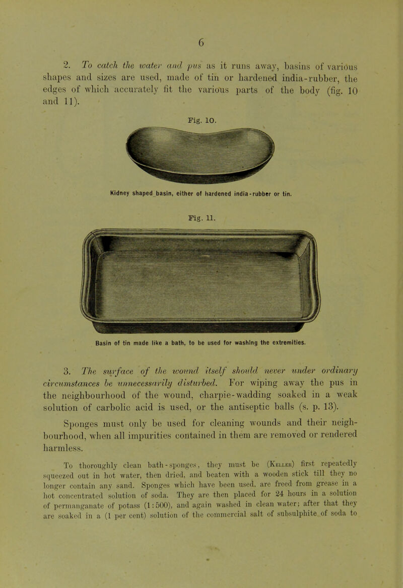 shapes and sizes are used, made of tin or hardened india-rubber, the edges of which accurately fit the various parts of the body (fig. 10 and 11). Fig. 10. Kidney shaped basin, either of hardened india-rubber or tin. Fig. 11. Basin of tin made like a bath, to be used for washing the extremities. 3. The surface of the viound itself shoidd never under ordinary circumstances be unnecessarily disturbed. For wiping away the pus in the neighbourhood of the wound, charpie-wadding soaked in a weak solution of carbolic acid is used, or the antiseptic balls (s. p. 13). Sponges must only be used for cleaning wounds and their neigh- bourhood, Avhen all impurities contained in them are removed or rendered harmless. To thoroughly clean bath - sponges, they must be (Keller) first repeatedly squeezed out in hot water, then dried, and beaten witli a wooden stick till they no longer contain any sand. Sponges which have been used, are freed from grease in a hot concentrated solution of soda. They are then placed for 24 hours in a solution of permanganate of potass (1:500), and again washed in clean water; after that they are soaked in a (1 per cent) solution of the commercial salt of subsulphite of soda to