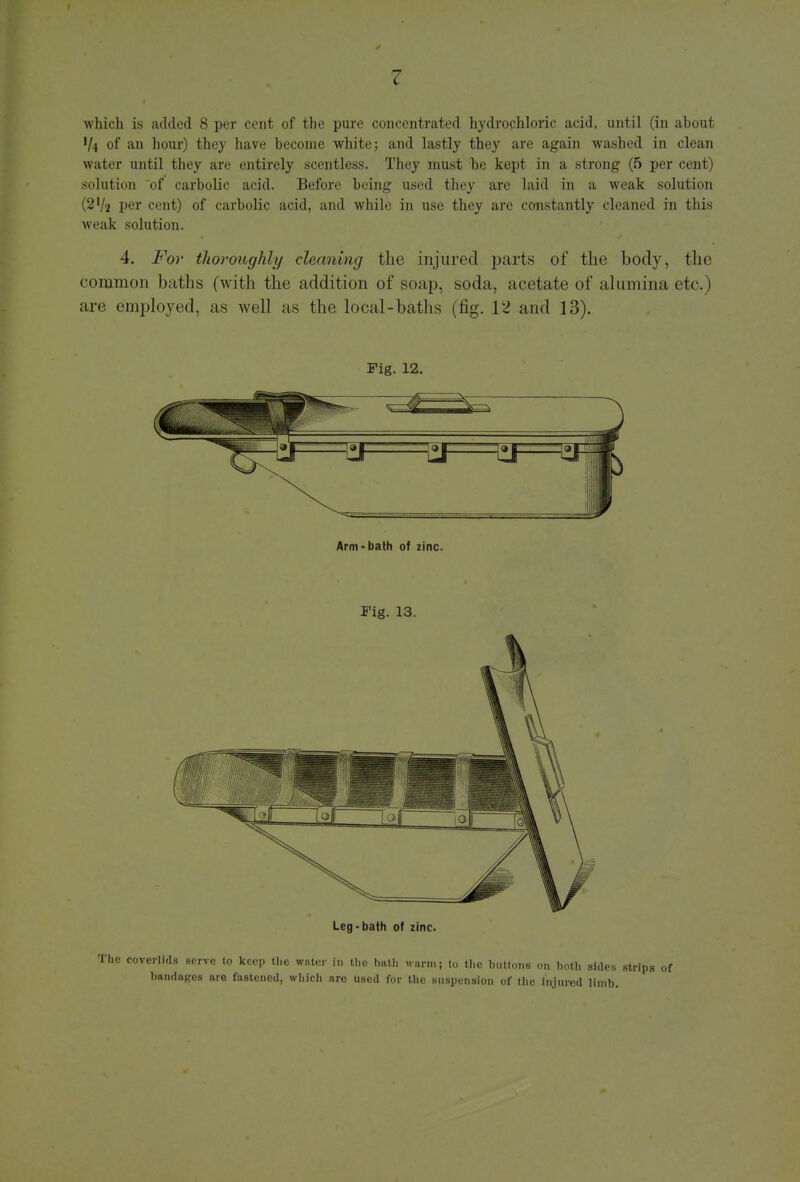 V4 of an hour) they have become white; and lastly they are again washed in clean water until they are entirely scentless. They must be kept in a strong (5 per cent) solution of carbolic acid. Before being used they are laid in a weak solution (2'/2 per cent) of carbolic acid, and while in use they are constantly cleaned in this weak solution. 4. For thoroughly cleaning the injured parts of the body, the common baths (with the addition of soap, soda, acetate of alumina etc.) are employed, as well as the local-baths (fig. 12 and 13). Fig. 12. Arm-bath of zinc. Fig. 13. Leg-bath of zinc. e coverlids serve to keep the water in the bath warm; to the buttons on both sides strips of bandages are fastened, which are used for the suspension of the injured limb.