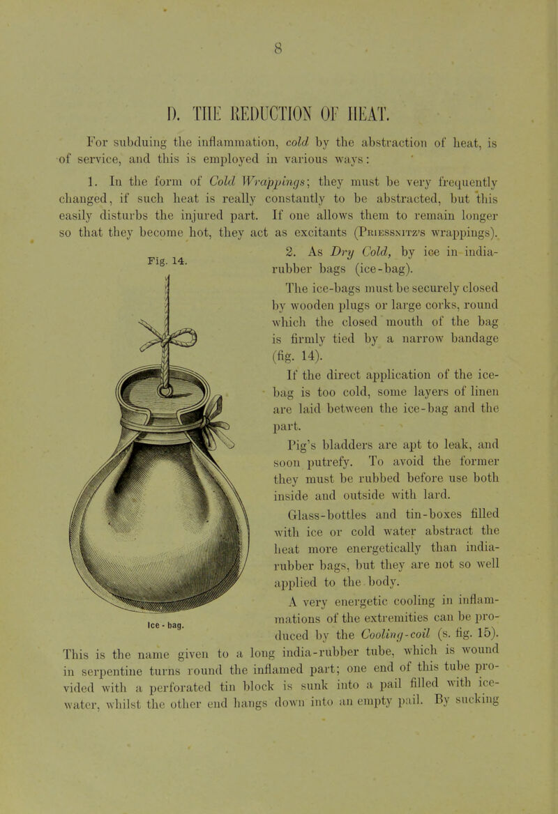I). THE REDUCTION OF HEAT. For subduing the inflammation, cold by the abstraction of heat, is of service, and this is employed in various ways: 1. In the form of Cold Wrappings; they must be very frequently changed, if such heat is really constantly to be abstracted, but this easily disturbs the injured part. If one allows them to remain longer so that they become hot, they act as excitants (Priessnitz's wrappings). 2. As Dry Cold, by ice in india- rubber bags (ice-bag). The ice-bags must lie securely closed by wooden plugs or large corks, round which the closed mouth of the bag is firmly tied by a narrow bandage (fig. 14). If the direct application of the ice- bag is too cold, some layers of linen are laid between the ice-bag and the part. Pig's bladders are apt to leak, and soon putrefy. To avoid the former they must be rubbed before use both inside and outside with lard. Glass-bottles and tin-boxes filled with ice or cold water abstract the heat more energetically than india- rubber bags, but they are not so well applied to the body. A very energetic cooling in inflam- mations of the extremities can be pro- duced by the Cooling-coil (s. fig. 15). This is the name given to a long india-rubber tube, which is wound in serpentine turns round the inflamed part; one end of this tube pro- vided with a perforated tin block is sunk into a pail filled with ice- water, whilst the other end hangs down into an empty pail. By sucking Ice - bag.