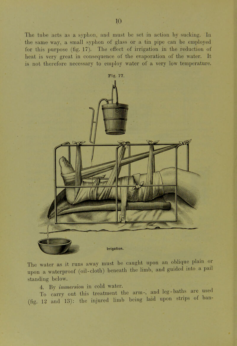 The tube acts as a syphon, and must be set in action by sucking. In the same way, a small syphon of glass or a tin pipe can be employed for this purpose (fig. 17). The effect of irrigation in the reduction of heat is very great in consequence of the evaporation of the water. It is not therefore necessary to employ water of a very low temperature. Fig. 17. Irrigation The water as it runs away must be caught upon an oblique plain or upon a waterproof (oil-cloth) beneath the limb, and guided into a pad standing below. 4. By immersion in cold water. To carry out this treatment the arm-, and leg-baths are used (fig. 12 and 13): the injured limb being laid upon strips of ban-