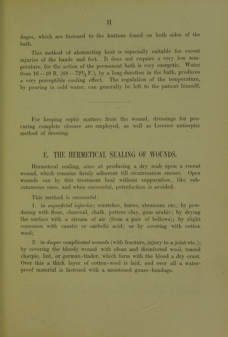 « dages, which are fastened to the buttons found on both sides of the bath. This method of abstracting heat is especially suitable for recent injuries of the hands and feet. It does not require a very low tem- perature, for the action of the permanent bath is very energetic. Water from 16 — 18 E. (68 — 72lj2 F.), by a long duration in the bath, produces a very perceptible cooling effect. The regulation of the temperature, by pouring in cold water, can generally be left to the patient himself. For keeping septic matters from the wound, dressings for pro- curing complete closure are employed, as well as Lister's antiseptic method of dressing. E. THE HERIETICAL SEALING OF WOUNDS. Hermetical sealing, aims at producing a dry scab upon a recent wound, which remains firmly adherent till cicatrisation ensues. Open wounds can by this treatment heal without suppuration, like sub- cutaneous ones, and when successful, putrefaction is avoided. This method is successful: 1. in superficial injuries; scratches, burns, abraisons etc., by pow- dering with flour, charcoal, chalk, potters clay, gum arabic; by drying the surface with a stream of air (from a pair of bellows); by slight corrosion with caustic or carbolic acid; or by covering with cotton wool; 2. in deeper complicated wounds (with fracture, injury to a joint etc.); by covering the bloody wound with clean and disinfected wool, teased charpie, lint, or german-tinder, which form with the blood a dry crust. Over this a thick layer of cotton-wool is laid, and over all a water- proof material is fastened with a moistened gauze-bandage.