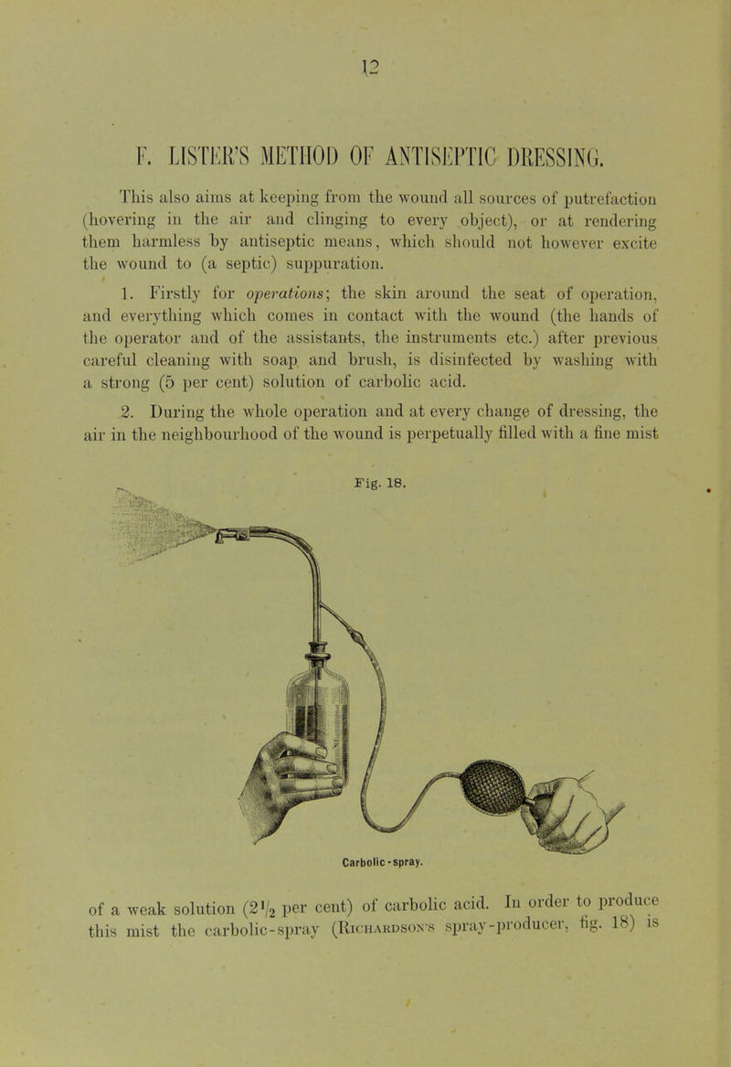 F. LISTER'S METHOD OF ANTISEPTIC DRESSING. This also aims at keeping from the wound all sources of putrefaction (hovering in the air and clinging to every object), or at rendering them harmless by antiseptic means, which should not however excite the wound to (a septic) suppuration. 1. Firstly for operations', the skin around the seat of operation, and everything which comes in contact with the wound (the hands of the operator and of the assistants, the instruments etc.) after previous careful cleaning with soap and brush, is disinfected by washing with a strong (5 per cent) solution of carbolic acid. 2. During the whole operation and at every change of dressing, the air in the neighbourhood of the wound is perpetually filled with a fine mist Fig. 18. Carbolic-spray. of a weak solution (2V2 per cent) of carbolic acid. In order to produce this mist the carbolic-spray (Richardson's spray-producer, fig. 18) is