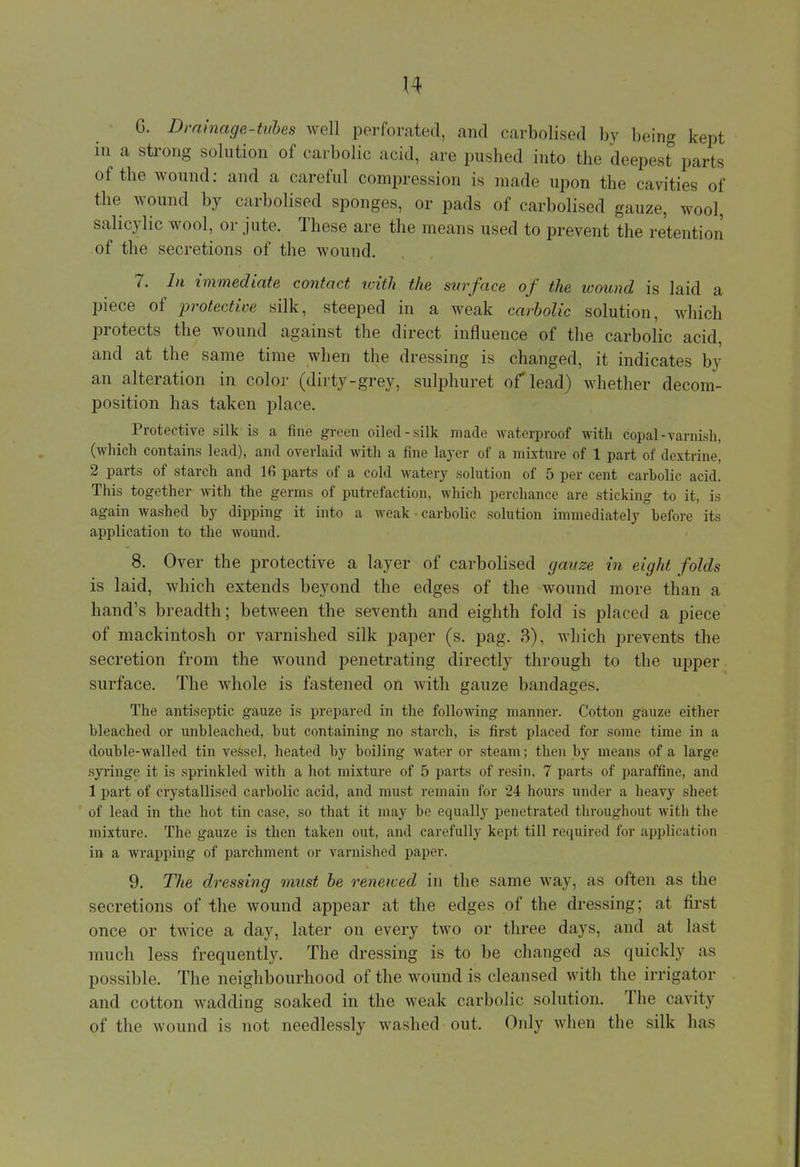 G. Drainage-tubes well perforated, and carbolised by being kept in a strong solution of carbolic acid, are pushed into the deepest parts of the wound: and a careful compression is made upon the cavities of the wound by carbolised sponges, or pads of carbolised gauze, wool, salicylic wool, or jute. These are the means used to prevent the retention of the secretions of the wound. 7. In immediate contact with the surface of the wound is laid a piece of protective silk, steeped in a weak carbolic solution, which protects the wound against the direct influence of the carbolic acid, and at the same time when the dressing is changed, it indicates by an alteration in color (dirty-grey, sulphuret of lead) whether decom- position has taken place. Protective silk is a fine green oiled-silk made waterproof with copal-varnish, (which contains lead), and overlaid with a fine layer of a mixture of 1 part of dextrine, 2 parts of starch and lfi parts of a cold watery solution of 5 per cent carbolic acid. This together with the germs of putrefaction, which perchance are sticking to it, is again washed by dipping it into a weak • carbolic solution immediately before its application to the wound. 8. Over the protective a layer of carbolised gauze in eight folds is laid, which extends beyond the edges of the wound more than a hand's breadth; between the seventh and eighth fold is placed a piece of mackintosh or varnished silk paper (s. pag. 3), which prevents the secretion from the wound penetrating directly through to the upper surface. The whole is fastened on with gauze bandages. The antiseptic gauze is prepared in the following manner. Cotton gauze either bleached or unbleached, but containing no starch, is first placed for some time in a double-walled tin vessel, heated by boiling water or steam; then by means of a large syringe it is sprinkled with a hot mixture of 5 parts of resin, 7 parts of paraffine, and 1 part of crystallised carbolic acid, and must remain tor 24 hours under a heavy sheel of lead in the hot tin case, so that it may be equally penetrated throughout witli the mixture. The gauze is then taken out, and carefully kept till required tor application in a wrapping of parchment or varnished paper. 9. The dressing must be renewed in the same way, as often as the secretions of the wound appear at the edges of the dressing; at first once or twice a day, later on every two or three days, and at last much less frequently. The dressing is to be changed as quickly as possible. The neighbourhood of the wound is cleansed with the irrigator and cotton wadding soaked in the weak carbolic solution. The cavity of the wound is not needlessly washed out, Only when the silk has