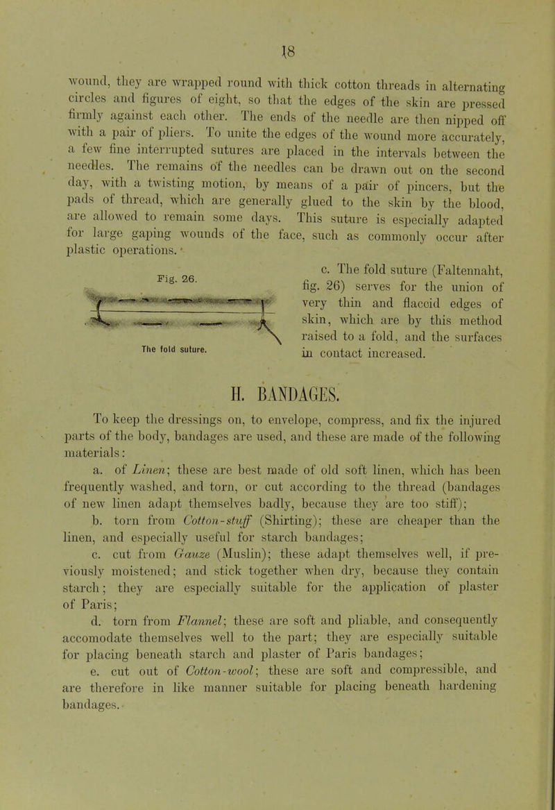 wound, they are wrapped round with thick cotton threads in alternating circles and figures of eight, so that the edges of the skin are pressed firmly against each other. The ends of the needle are then nipped off with a pair of pliers. To unite the edges of the wound more accurately, a few fine interrupted sutures are placed in the intervals between the needles. The remains of the needles can be drawn out on the second day, with a twisting motion, by means of a pair of pincers, but the pads of thread, which are generally glued to the skin by the blood, are allowed to remain some days. This suture is especially adapted for large gaping wounds of the face, such as commonly occur after plastic operations. • c. The fold suture (Faltennaht, fig. 26) serves for the union of very thin and flaccid edges of skin, which are by this method raised to a fold, and the surfaces in contact increased. Fig. 26. The fold suture. H. BANDAGES. To keep the dressings on, to envelope, compress, and fix the injured parts of the body, bandages are used, and these are made of the following materials: a. of Linen; these are best made of old soft linen, which has been frequently washed, and torn, or cut according to the thread (bandages of new linen adapt themselves badly, because they are too stiff); b. torn from Cotton-stuff (Shirting); these are cheaper than the linen, and especially useful for starch bandages; c. cut from Gauze (Muslin); these adapt themselves well, if pre- viously moistened; and stick together when dry, because they contain starch; they are especially suitable for the application of plaster of Paris; d. torn from Flannel] these are soft and pliable, and consequently accomodate themselves well to the part; they are especially suitable for placing beneath starch and plaster of Paris bandages; e. cut out of Cotton-wool] these are soft and compressible, and are therefore in like manner suitable for placing beneath hardening bandages. •