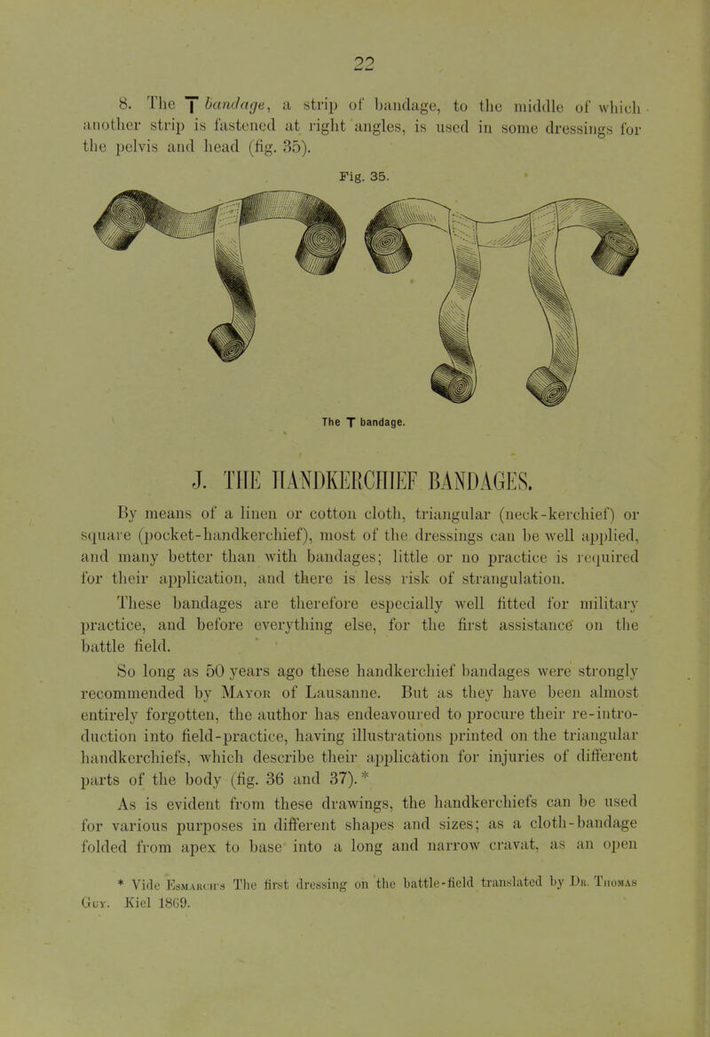 8. The J bandage, a strip of bandage, to the middle of which another strip is fastened at right angles, is used in some dressings for the pelvis and head (fig. 35). Fig. 35. By means of a linen or cotton cloth, triangular (neck-kerchief) or square (pocket-handkerchief), most of the dressings can be well applied, and many better than with bandages; little or no practice is required for their application, and there is less risk of strangulation. These bandages are therefore especially well fitted for military practice, and before everything else, for the first assistance on the battle field. So long as 50 years ago these handkerchief bandages were strongly recommended by Mayor of Lausanne. But as they have been almost entirely forgotten, the author has endeavoured to procure their re-intro- duction into field -practice, having illustrations printed on the triangular handkerchiefs, which describe their application for injuries of different parts of the body (fig. 36 and 37). * As is evident from these drawings, the handkerchiefs can be used for various purposes in different shapes and sizes: as a cloth-bandage folded from apex to base into a long and narrow cravat, as an open * Vide Esmarch's The first dressing on the battle-field translated by Dk. Thomas Guy. Kiel 18G9.