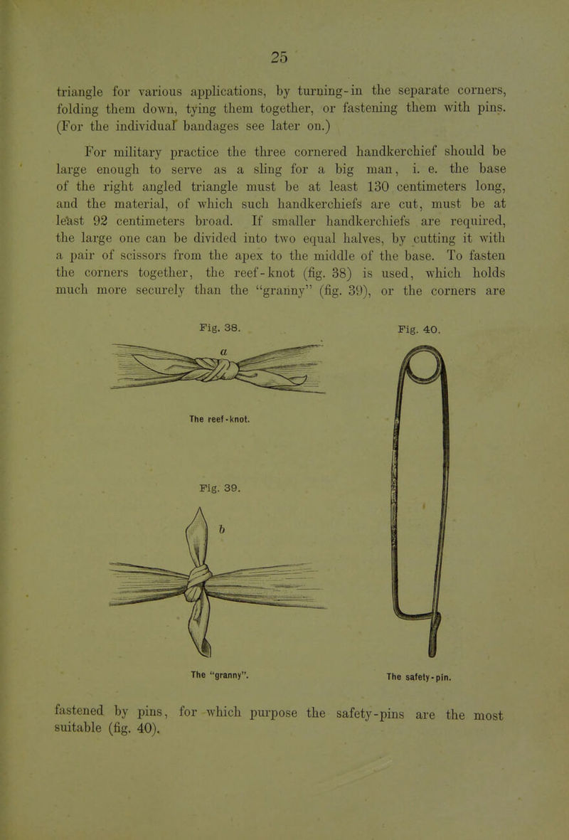 triangle for various applications, by turning-in the separate corners, folding them down, tying them together, or fastening them with pins. (For the individual* bandages see later on.) For military practice the three cornered handkerchief should be large enough to serve as a sling for a big man, i. e. the base of the right angled triangle must be at least 130 centimeters long, and the material, of which such handkerchiefs are cut, must be at le&st 92 centimeters broad. If smaller handkerchiefs are required, the large one can be divided into two equal halves, by cutting it with a pair of scissors from the apex to the middle of the base. To fasten the corners together, the reef-knot (fig. 38) is used, which holds much more securely than the granny (fig. 39), or the corners are Fig. 38. Fig. 40. The granny. The safety-pin. fastened by pins, for which purpose the safety-pins are the most suitable (fig. 40).