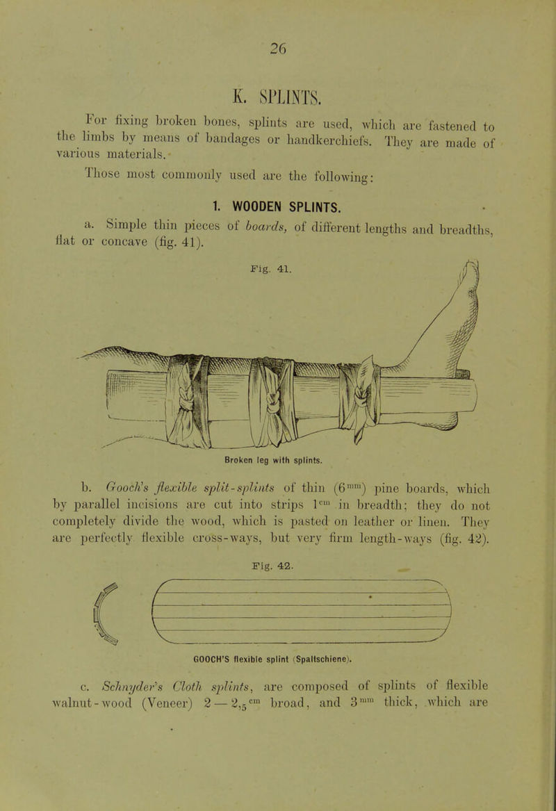 K. SPLINTS. For fixing broken bones, splints are used, which are fastened to the limbs by means of bandages or handkerchiefs. They are made of various materials. Those must commonly used arc the following: 1. WOODEN SPLINTS. a. Simple thin pieces of boards, of different lengths and breadths, fiat or concave (fig. 41). Broken leg with splints. b. Gooch's flexible split-splints of thin (6mm) pine boards, which by parallel incisions are cut into strips 1C1 in breadth; they do not completely divide the wood, which is pasted on leather or linen. They are perfectly flexible cross-ways, but very firm length-ways (fig. 42). Fig. 42. GOOCH'S flexible splint (Spaltschiene). c. Schnyder's Cloth splints, are composed of splints of flexible walnut - wood (Veneer) 2 — 2,5 cin broad, and 3mm thick, which are