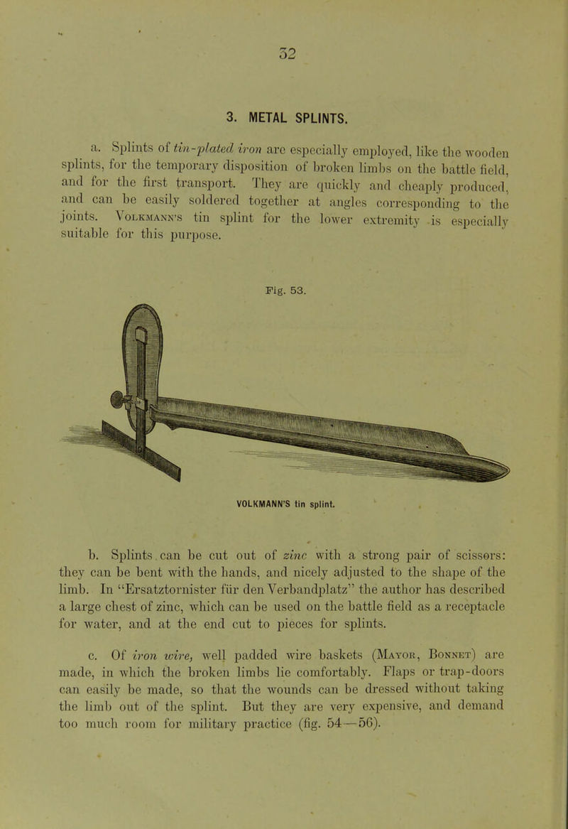3. METAL SPLINTS. a. Splints of tin-plated iron are especially employed, like the wooden splints, for the temporary disposition of broken limbs on the battle field, and for the first transport. They are quickly and cheaply produced! and can be easily soldered together at angles corresponding to the joints. Volkmann's tin splint for the lower extremity -is especially suitable for this purpose. Fig. 53. VOLKMANN'S tin splint. b. Splints , can be cut out of zinc with a strong pair of scissors: they can be bent with the hands, and nicely adjusted to the shape of the limb. In Ersatztornister fur den Verbandplatz the author has described a large chest of zinc, which can be used on the battle field as a receptacle for water, and at the end cut to pieces for splints. c. Of iron loire, well padded wire baskets (Mayor, Bonnet) are made, in which the broken limbs lie comfortably. Flaps or trap-doors can easily be made, so that the wounds can be dressed without taking the limb out of the splint. But they are very expensive, and demand too much room for military practice (fig. 54—56).