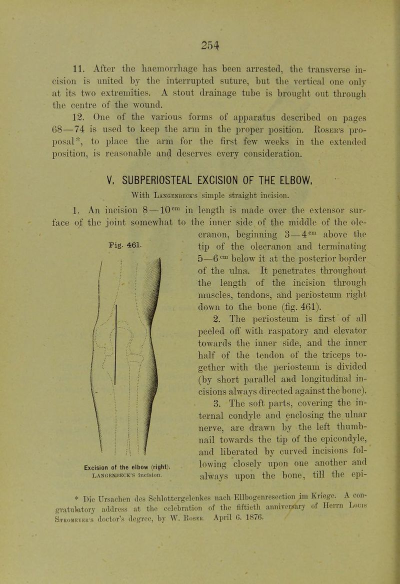 11. After the haemorrhage has been arrested, the transverse in- cision is united by the interrupted suture, but the vertical one only at its two extremities. A stout drainage tube is brought out through the centre of the wound. 12. One of the various forms of apparatus described on pages 68—74 is used to keep the arm in the proper position. Rosbr's pro- posal*, to place the arm for the first few weeks in the extended position, is reasonable and deserves every consideration. V, SUBPERIOSTEAL EXCISION OF THE ELBOW. With Langenheck-s simple straight incision. 1. An incision 8 —10cm in length is made over the extensor sur- face of the joint somewhat to the inner side of the middle of the ole- cranon, beginning 3 — 4cm above the Fig. 461. Excision of the elbow (right). LANGENliECK'S incision. tip of the olecranon and terminating 5—6cm below it at the posterior border of the ulna. It penetrates throughout the length of the incision through muscles, tendons, and periosteum right down to the bone (fig. 461). 2. The periosteum is first of all peeled oft' with raspatory and elevator towards the inner side, and the inner half of the tendon of the triceps to- gether with the periosteum is divided (by short parallel and longitudinal in- cisions always directed against the bone). 3. The soft parts, covering the in- ternal condyle and enclosing the ulnar nerve, are drawn by the left thumb- nail towards the tip of the epicondyle, and liberated by curved incisions fol- lowing closely upon one another and always upon the bone, till the epi- * Die Ursachen des Schlottergelenkes nach Ellbogenresection im Kriege. A con- gratulatory address at the celebration of the fiftieth anniversary of Herrn Louis Stromeykr s doctor's degree, by W. Roser. April (j. 1876.