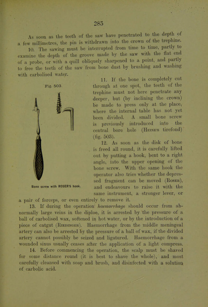 As soon as the teeth of the saw have penetrated to the depth of a few millimetres, the pin is withdrawn into the crown of the trephine. 10. The sawing must he interrupted from time to time, partly to examine the depth of the groove made by the saw with the Hat end of a probe, or with a quill obliquely sharpened to a point, and partly to free the teeth of the saw from bone dust by brushing and washing with carbolised water. 11. If the bone is completely cut Fig. 503. through at one spot, the teeth of the trephine must not here penetrate any deeper, but (by inclining the crown) be made to press only at the place,- IB^^l where the internal table has not yet been divided. A small bone screw is previously introduced into the central bore hole (Heine's tirefond) (fig. 503). 12. As soon as the disk of bone is freed all round, it is carefully lifted out by putting a hook, bent to a right angle, into the upper opening of the bone screw. With the same hook the operator also tries whether the depres- sed fragment can be moved (Roser), Bone screw with roser's hook. .inc| endeavours to raise it with the same instrument, a stronger lever, or a pair of forceps, or even entirely to remove it. 13. If during the operation haemorrhage should occur from ab- normally large veins in the diploe, it is arrested by the pressure of a ball of carbolised wax, softened in hot water, or by the introduction of a piece of catgut (Riedinger). Haemorrhage from the middle meningeal artery can also be arrested by the pressure of a ball of wax, if the divided artery cannot possibly be seized and ligatured. Haemorrhage from a wounded sinus usually ceases after the application of a light compress. 14. Before commencing the operation, the scalp must be shaved for some distance round (it is best to shave the whole), and most carefully cleansed with soap and brush, and disinfected with a solution of carbolic acid.