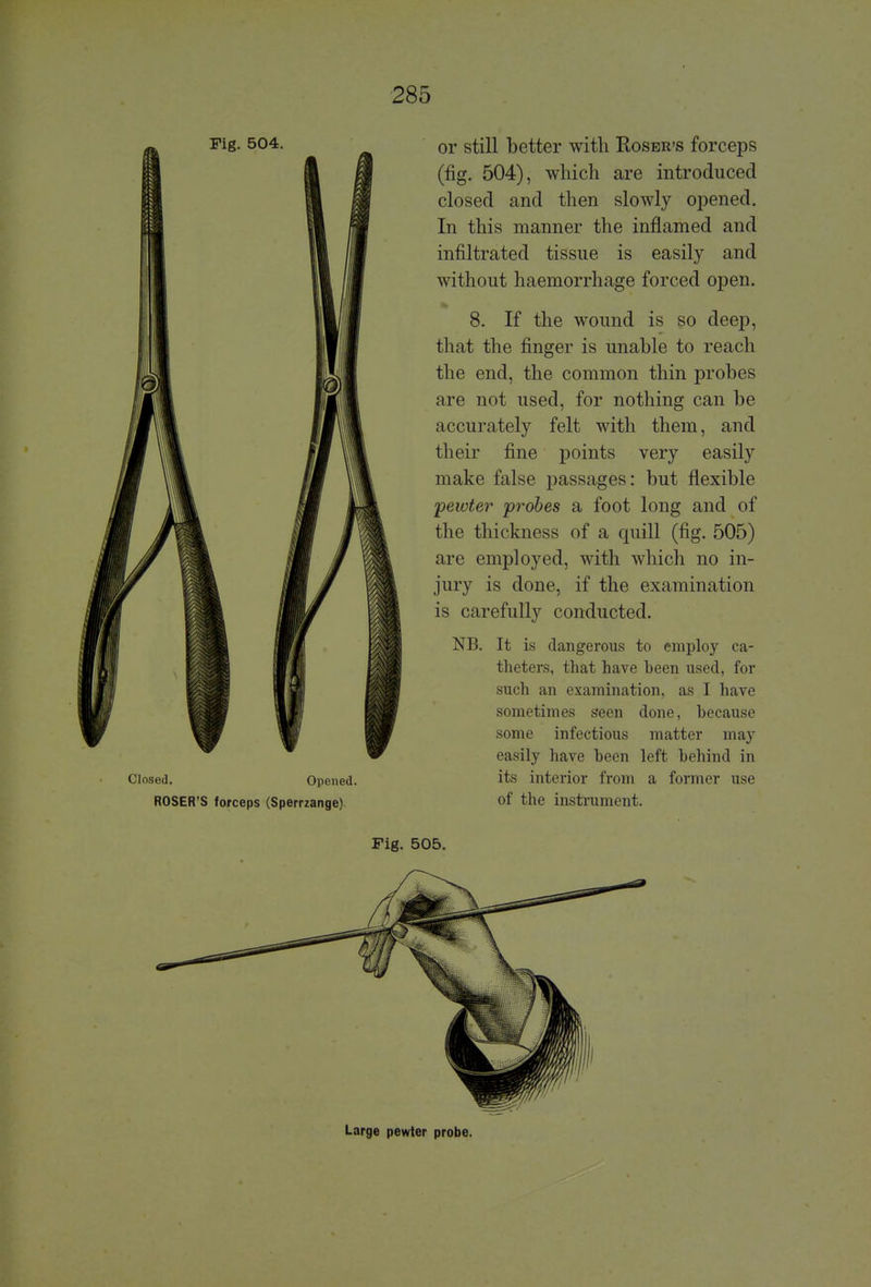 or still better with Roser's forceps (fig. 504), which are introduced closed and then slowly opened. In this manner the inflamed and infiltrated tissue is easily and without haemorrhage forced open. 8. If the wound is so deep, that the finger is unable to reach the end, the common thin probes are not used, for nothing can be accurately felt with them, and their fine points very easily make false passages: but flexible -pewter probes a foot long and of the thickness of a quill (fig. 505) are employed, with which no in- jury is done, if the examination is carefully conducted. NB. It is dangerous to employ ca- theters, that have heen used, for such an examination, as I have sometimes seen done, because some infectious matter may easily have heen left behind in its interior from a former use of the instrument. Fig. 505. Large pewter probe. Fig. 504. Closed. Opened ROSER'S forceps (Sperrzange)