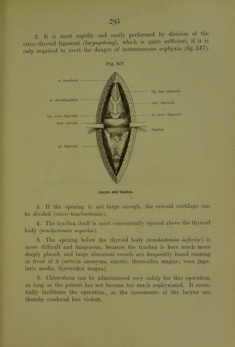 2. It is most rapidly and easily performed by division of the crico-thyroid ligament (laryngotomy), which is quite sufficient^ if it is only required to avert the danger of instantaneous asphyxia (fig. 517). Fig. 517. lig. hyo-thyreoid, cart, thyreoid, m. crico-thyreoid. SSjfe— trachea Larynx and trachea. 3. If the opening is not large enough, the cricoid cartilage can be divided (crico-tracheotomie). 4. The trachea itself is most conveniently opened above the thyroid body (tracheotomia superior). 5. The opening below the thyroid body (tracheotomia inferior) is more difficult and dangerous, because the trachea is here much more deeply placed, and large abnormal vessels are frequently found running in front of it (arteria anonyma, carotis, thyreoiclea magna; vena jugu- laris media, thyreoitfea magna). 6. Chloroform can be administered very safely for this operation, as long as the patient has not become too much asphyxiated. It essen- tially facilitates the operation, as the movements of the larynx are thereby rendered less violent.