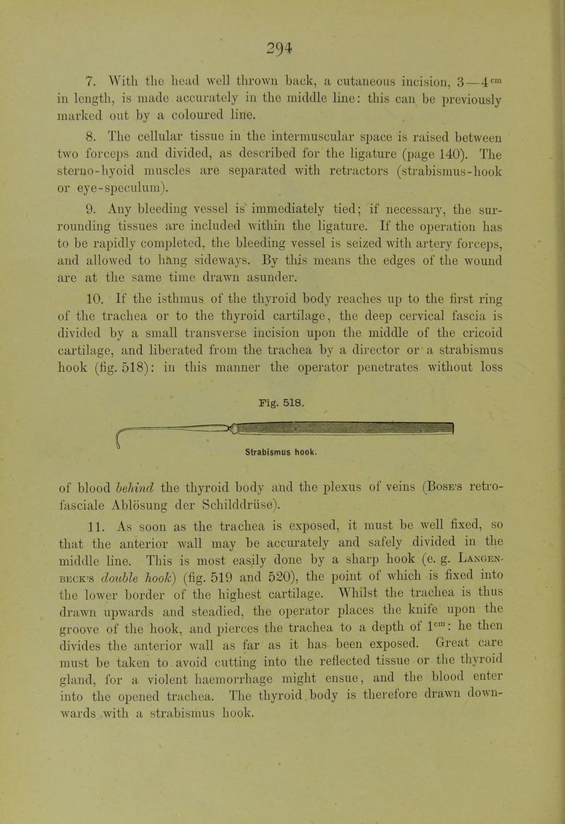 7. With the head well thrown back, a cutaneous incision, 3—4cm in length, is made accurately in the middle line: this can be previously marked out by a coloured line. 8. The cellular tissue in the intermuscular space is raised between two forceps and divided, as described for the ligature (page 140). The sterno-hyoid muscles are separated with retractors (strabismus-hook or eye-speculum). 9. Any bleeding vessel is immediately tied; if necessary, the sur- rounding tissues are included within the ligature. If the operation has to be rapidly completed, the bleeding vessel is seized with artery forceps, and allowed to hang sideways. By this means the edges of the wound are at the same time drawn asunder. 10. If the isthmus of the thyroid body reaches up to the first ring of the trachea or to the thyroid cartilage, the deep cervical fascia is divided by a small transverse incision upon the middle of the cricoid cartilage, and liberated from the trachea by a director or a strabismus hook (fig. 518): in this manner the operator penetrates without loss Fig. 518. of blood behind the thyroid body and the plexus of veins (Bose's retro- fasciale Ablosung der Schilddruse). 11. As soon as the trachea is exposed, it must be well fixed, so that the anterior wall may be accurately and safely divided in the middle line. This is most easily done by a sharp hook (e. g. Lakgen- BECK'S double hook) (fig. 519 and 520), the point of which is fixed into the lower border of the highest cartilage. Whilst the trachea is thus drawn upwards and steadied, the operator places the knife upon the groove of the hook, and pierces the trachea to a depth of lcra: he then divides the anterior wall as far as it has been exposed. Great care must be taken to avoid cutting into the reflected tissue or the thyroid gland, for a violent haemorrhage might ensue, and the blood enter into the opened trachea. The thyroid body is therefore drawn down- wards with a strabismus hook.