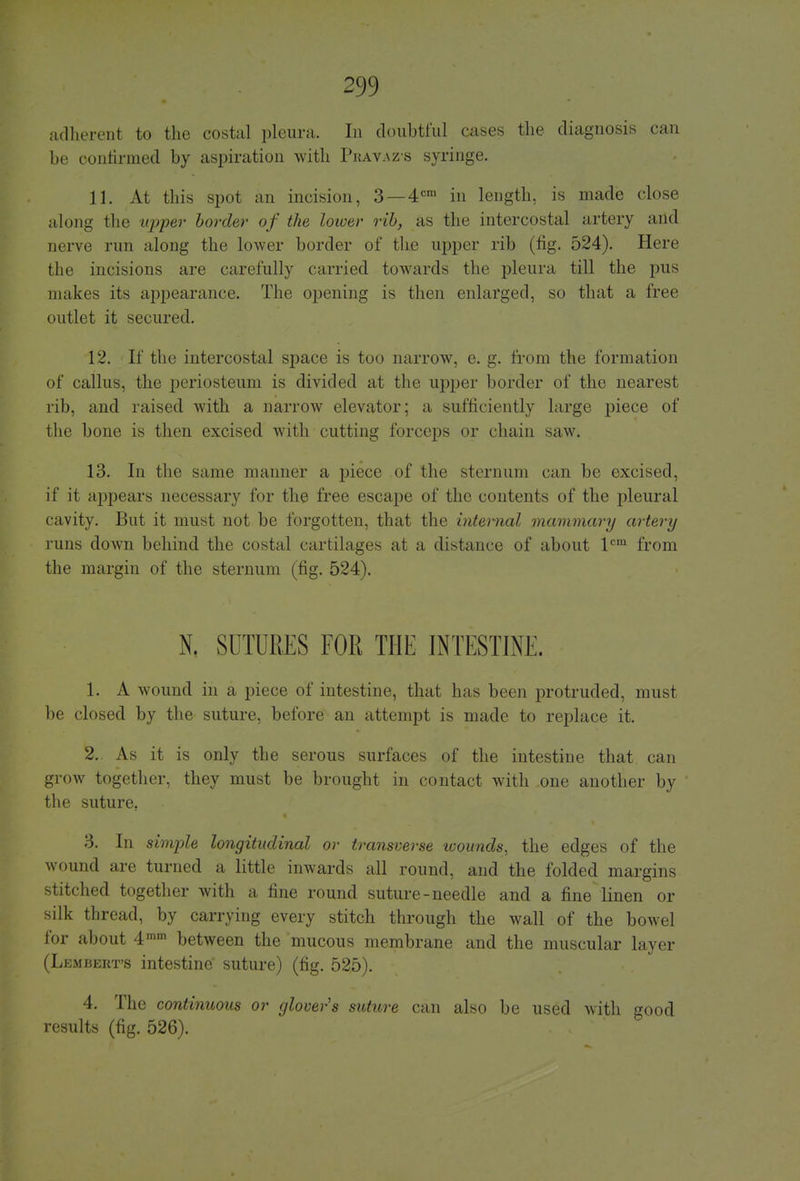 adherent to the costal pleura. In doubtful cases the diagnosis can be confirmed by aspiration with Pkavazs syringe. 11. At this spot an incision, 3 —4cm in length, is made close along the upper border of the lower rib, as the intercostal artery and nerve run along the lower border of the upper rib (fig. 524). Here the incisions are carefully carried towards the pleura till the pus makes its appearance. The opening is then enlarged, so that a free outlet it secured. 12. If the intercostal space is too narrow, e. g. from the formation of callus, the periosteum is divided at the upper border of the nearest rib, and raised with a narrow elevator; a sufficiently large piece of the bone is then excised with cutting forceps or chain saw. 13. In the same manner a piece of the sternum can be excised, if it appears necessary for the free escape of the contents of the pleural cavity. But it must not be forgotten, that the internal mammary artery runs down behind the costal cartilages at a distance of about lcm from the margin of the sternum (fig. 524). N. SUTURES FOR THE INTESTINE. 1. A wound in a piece of intestine, that has been protruded, must be closed by the suture, before an attempt is made to replace it. 2. As it is only the serous surfaces of the intestine that can grow together, they must be brought in contact with one another by the suture. 3. In simple longitudinal or transverse wounds, the edges of the wound are turned a little inwards all round, and the folded margins stitched together with a fine round suture-needle and a fine linen or silk thread, by carrying every stitch through the wall of the bowel for about 4mm between the mucous membrane and the muscular layer (Lembert's intestine suture) (fig. 525). 4. The continuous or glover's suture can also be used with good results (fig. 526).