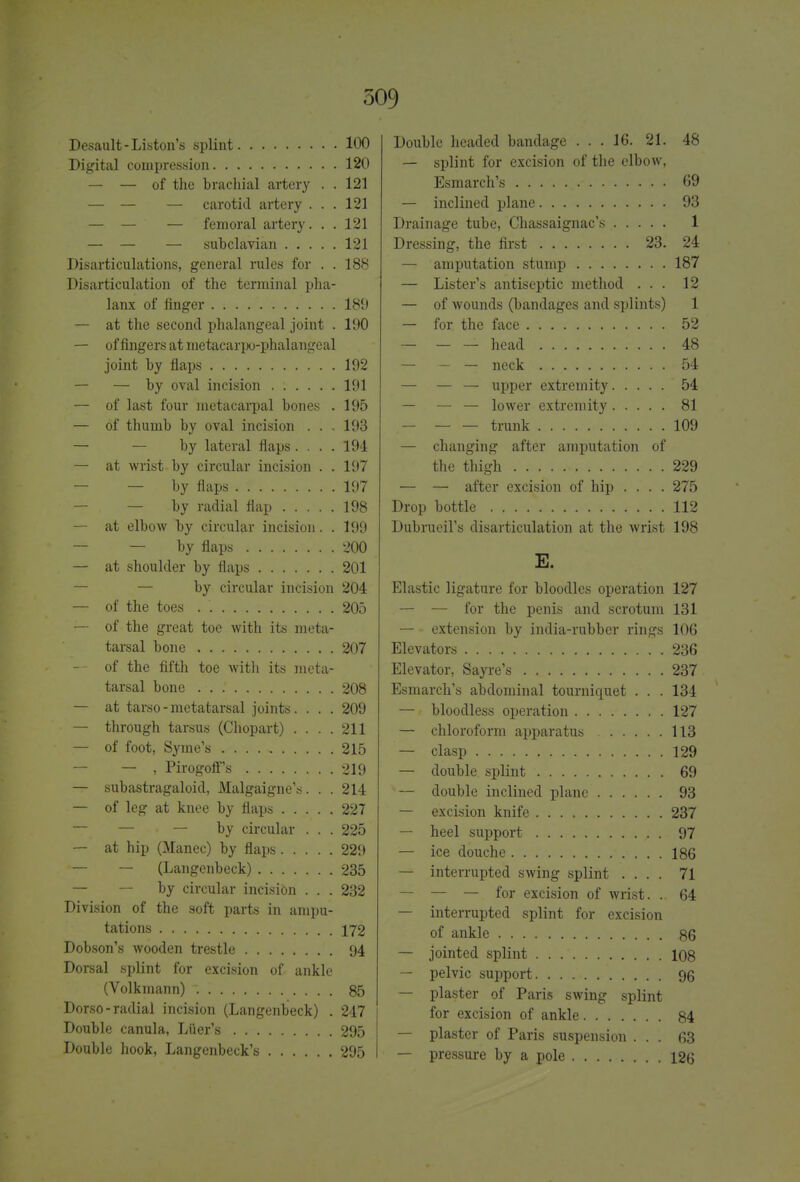 Desault - Liston's splint 100 Digital compression 120 — — of the brachial artery . . 121 — — — carotid artery ... 121 — — — femoral artery. . . 121 — — — subclavian 121 Disarticulations, general rules for . . 188 Disarticulation of the terminal pha- lanx of finger 189 — at the second phalangeal joint . 190 — of fingers at metacarpophalangeal joint by flaps 192 — — by oval incision 191 — of last four metacarpal bones . 195 — of thumb by oval incision ... 193 — by lateral flaps .... 194 — at wrist by circular incision . . 197 — by flaps 197 — by radial flap 198 — at elbow by circular incision. . 199 — — by flaps 200 — at shoulder by flaps 201 — by circular incision 204 — of the toes . 205 — of the great toe with its meta- tarsal bone 207 — of the fifth toe with its meta- tarsal bone 208 — at tarso - metatarsal joints. . . . 209 — through tarsus (Chopart) .... 211 — of foot, Syme's 215 — , Pirogoffs 219 — subastragaloid, Malgaigne's. . . 214 — of leg at knee by flaps 227 — — — by circular . . . 225 — at hip (Manec) by flaps 229 — — (Langenbeck) 235 — — by circular incision . . . 232 Division of the soft parts in ampu- tations 172 Dobson's wooden trestle 94 Dorsal splint for excision of ankle (Volkmann) 85 Dorso-radial incision (Langenbeck) . 247 Double canula, Liter's 295 Double hook, Langenbeck's 295 Double headed bandage ... 16. 21. 48 — splint for excision of the elbow, Esmarch's ..- 69 — inclined plane 93 Drainage tube, Chassaignac's 1 Dressing, the first 23. 24 — amputation stump 187 — Lister's antiseptic method ... 12 — of wounds (bandages and splints) 1 — for the face 52 — head 48 — — — neck 54 — — — upper extremity 54 — — — lower extremity 81 trunk 109 — changing after amputation of the thigh 229 — — after excision of hip .... 275 Drop bottle 112 Dubrueil's disarticulation at the wrist 198 E. Elastic ligature for bloodies operation 127 — — for the penis and scrotum 131 — • extension by india-rubber rings 106 Elevators 236 Elevator, Sayre's 237 Esmarch's abdominal tourniquet . . . 134 — bloodless operation 127 — chloroform apparatus 113 — clasp 129 — double splint 69 — double inclined plane 93 — excision knife 237 — heel support 97 — ice douche 186 — interrupted swing splint .... 71 — — — for excision of wrist. . 64 — interrupted splint for excision of ankle 86 — jointed splint 108 — pelvic support 96 — plaster of Paris swing splint for excision of ankle 84 — plaster of Paris suspension ... 63 — pressure by a pole 126