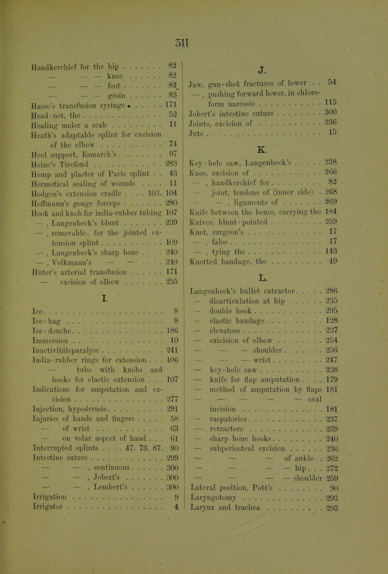 5U Handkerchief for the hip *. • 82 — — — knee 82 _ foot 82_ — — — groin ...... 83 Hasse's transfusion syringe * 171 Head-net, the . • • 52 Healing under a scab 11 Heath's adaptable splint for excision of the elbow ,' 74 Heel support, Esm arch's ........ 97 Heine's Tircfond •. . 283 Hemp and plaster of Paris splint . . 43 Hermetical sealing of wounds .... 11 Hodgen's extension cradle .... 103. 104 Hoffmann's gouge forceps 280 Hook and knob for india-rubber tubing 107 — , Langenbeck's blunt 239 — , removable, for the jointed ex- tension splint 109 — , Langenbeck's sharp bone .... 240 — , Volkmann's — — .... 240 Hiiter's arterial transfusion 171 — excision of elbow 255 I. Ice 8 Ice-bag 8 Ice-douche. . 186 Immersion 10 Inactivitiitsparalyse 241 India-rubber rings for extension . . . 106 — tube with knobs and hooks for elastic extension ... 107 Indications for amputation and ex- cision ' 277 Injection, hypodermic 291 Injuries of hands and fingers 58 of wrist 63 on volar aspect of hand ... 61 Interrupted splints .... 47. 73. 87. 90 Intestine suture 299 — — , continuous 300 — — , Jobert's 300 — — , Lembert's 300 Irrigation 9 Irrigator 4 J. Jaw, gun-shot fractures of lower . . 54 — , pushing forward lower, in chloro- form narcosis Jobert's intestine suture 300 Joints, excision of . 236 Jute . . 15 K. Key-hole saw, Langenbeck's 238 Knee, excision of 266 — , handkerchief for 82 — joint, tendons of (inner side) . 268 — , ligaments of 269 Knife between the bones, carrying the 184 Knives, blunt - pointed 259 Knot, surgeon's . . . .• 17 — , false 17 — , tying the 143 Knotted bandage, the 49 L. Langenbeck's bullet extractor 286 — disarticulation at hip 235 — double hook 295 — elastic bandage 128 — elevators 237 — exicision of elbow 254 — — — shoulder 256 — — — wrist. . ; 247 — key-hole saw 238 — knife for flap amputation .... 179 — method of amputation by flaps 181 — — — — — oval incision 181 — raspatories 237 — retractors 239 — sharp bone hooks 240 — subperiosteal excision 236 — — of ankle . 262 — — — — hip. . . 272 — — — — shoulder 259 Lateral position, Pott's • . 90 Laryngotomy 293 Larynx and trachea 293