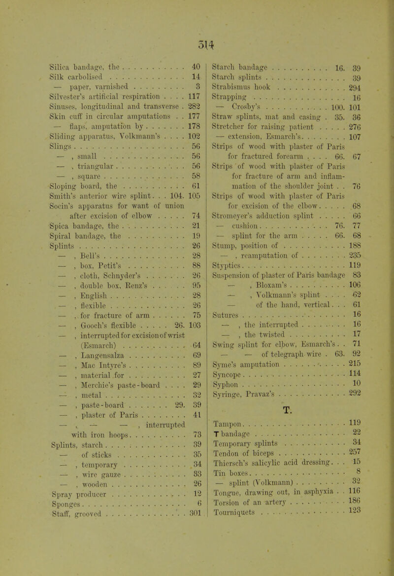 Silica bandage, the 40 Silk carbolised . 14 — paper, varnished 3 Silvester's artificial respiration .... 117 Sinuses, longitudinal and transverse . 282 Skin cuff in circular amputations . . 177 — flaps, amputation by 178 Sliding apparatus, Volkmann's .... 102 Slings 56 — , small 56 — , triangular 56 — , square 58 Sloping board, the 61 Smith's anterior wire splint. . . 104. 105 Socin's apparatus for want of union after excision of elbow 74 Spica bandage, the 21 Spiral bandage, the 19 Splints 26 — , Bell's . 28 — , box, Petit's 88 — , cloth, Schnyder's 26 — , double box, Renz's 95 — , English 28 — , flexible 26 — , for fracture of arm 75 — , Gooch's flexible 26. 103 — , interrupted for excision of wrist (Esmarch) 64 — , Langensalza 69 — , Mac Intyre's 89 — , material for 27 — , Merchie's paste-board .... 29 — , metal 32 — , paste-board 29. 39 — , plaster of Paris 41 — , — — , interrupted with iron hoops 73 Splints, starch 39 — of sticks 35 — , temporary 34 — , wire gauze : 33 — , wooden 26 Spray producer 12 Sponges 6 Staff, grooved 301 Starch bandage 16. 39 Starch splints 39 Strabismus hook 294 Strapping 16 — Crosby's 100. 101 Straw splints, mat and casing . 35. 36 Stretcher for raising patient 276 — extension, Esmarch's 107 Strips of wood with plaster of Paris for fractured forearm .... 66. 67 Strips of wood with plaster of Paris for fracture of arm and inflam- mation of the shoulder joint . . 76 Strips of wood with plaster of Paris for excision of the elbow 68 Stromeyer's adduction splint 66 — cushion 76. 77 — splint for the arm 66. 68 Stump, position of 188 — , reamputation of 235 Styptics 119 Suspension of plaster of Paris bandage 83 — , Bloxam's 106 — , Volkmann's splint .... -62 of the hand, vertical... 61 Sutures ' 16 — , the interrupted 16 — , the twisted 17 Swing splint for elbow, Esmarch's. . 71 — — of telegraph wire . 63. 92 Syme's amputation • 215 Syncope • • 114 Syphon 10 Syringe, Pravaz's 292 T. Tampon 119 T bandage 22 Temporary splints 34 Tendon of biceps 257 Thiersch's salicylic acid dressing. . . 15 Tin boxes 8 — splint (Volkmann) 32 Tongue, drawing out, in asphyxia . . 116 Torsion of an artery 186 Tourniquets 123