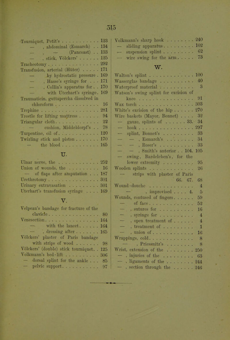 3J5 •Tourniquet, Petit's 123 — , abdominal (Esmarch) . . 134 — , -T- (Pancoast) . . 133 — , stiok, Volckers' 125 Tracheotomy 292 Transfusion, arterial (Huter) 171 — by hydrostatic pressure . 169 — , Hasse's syringe for . . . 171 — , Collin's apparatus for . . 170 with Uterhart's syringe. 169 Traumaticin, guttapercha dissolved in chloroform 16 Trephine 281 Trestle for lifting mattress 94 Triangular cloth. . .  22 — cushion, Middeldorpf's . . 78 •Turpentine, oil of 120 Twirling stick and piston 170 - the blood 165 U. Ulnar nerve, the 252 Union of wounds, the 16 — of flaps after amputation . . . 187 Urethrotomy 301 Urinary extravasation 301 Uterhart's transfusion syringe .... 169 V. Velpeau's bandage for fracture of the clavicle 80 Venesection 164 with the lancet 164 — , dressing after 165 Volckers' plaster of Paris bandage with strips of wood 98 Volckers' (double) stick tourniquet. . 125 Volkmann's bed-lift 306 — dorsal splint for the ankle ... 85 — pelvic support 97 Volkmann's sharp hook 240 — sliding apparatus 102 — suspension splint 62 — wire swing for the arm 73 W. Walton's splint 100 Wasserglas bandage » . 40 Waterproof material 3 Watson's swing splint for excision of knee ;. 91 Wax torch . 303 White's excision of the hip 270 Wire baskets (Mayor, Bonnet) .... 32 — gauze, splints of 33. 34 — hook 297 — splint, Bonnet's 33 — — , Esmarch's . . \ 34 — — , Eoser's , 33 — — , Smith's anterior . . 104. 105 — swing, Bardeleben's, for the lower extremity 95 Wooden splints 26 — strips with plaster of Paris 66. 67. 68 Wound - douche 4 — , improvised .... 4. 5 Wounds, contused of fingers 59 — of face 52 — , sutures for 16 — , syringe for 4 — , open treatment of 4 — , treatment of 1 — , union of 16 Wrappings, cold 8 — , Priessnitz's . 8 Wrist, extension of the 250 — , injuries of the 63 — , ligaments of the 244 — , section through the 246