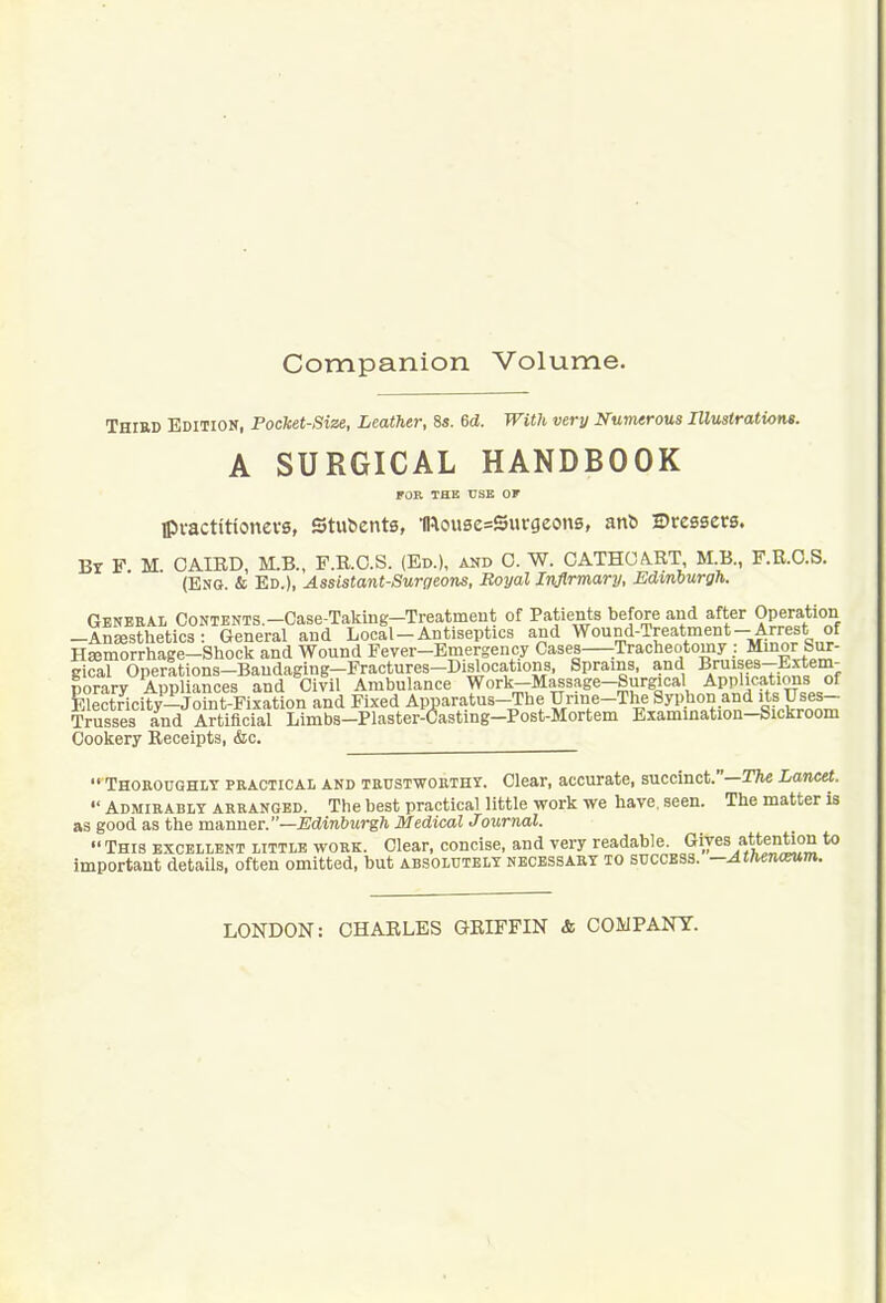 Companion Volume. Third Edition, Pocket-Size, Leather, 8«. 6d. With very Nuimrous Illustrations. A SURGICAL HANDBOOK FOR THE USE Of Ipi-actitionevs, Stulients, mou8e=Surgeon6, anl) Dressers. Br F M CAIED, M.B., F.R.O.S. (Ed.), aud 0. W. CATHOA.RT, M.B., F.R.O.S. (Eng. & Ed.), Assistant-Surgeons, Royal Infirmary, Edinburgh. General CoNiENTS.-Case-Taking-Treatment of Patients before and after Operation -AnEesthetics : General and Local-Antiseptics and Wound-Treatment-Arrest of Hsemorrhage-Shock and Wound Fever-Emergency Cases :Tracheotomy : Mmor Sur- gical Operations-Bandaging-Fractures-Dislocations, Sprains, and Bmises--Extein- porary Appliances and Civil Ambulance Work-Massage-Surgical Applications of Electncity-Joint-Fixatlon and Fixed Apparatus-The Urine-The Sypbon and its Uses- Trusses i^d Artificial Limba-Plaster-Oasting-Post-Mortem Examination-Sickroom Cookery Receipts, &c.  Thoeoughly practical and trustworthy. Clear, accurate, succinct.—2%e Lawet.  Admirably arranged. The best practical little work we have, seen. The matter is as good as the ia».nne.T.—Edinburgh Medical Journal.  This excellent little work. Clear, concise, and very readable. Gives attention to important detaUs, often omitted, but absolutely necessary to success. —Athe7KXV,m. LONDON: CHARLES QRIFFIN & COMPANY.