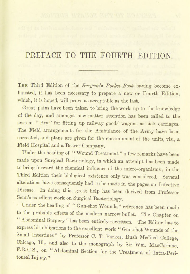 The Third Edition of the Surgeon's Pocket-Book having become ex- hausted, it has been necessary to prepare a new or Fourth Edition, which, it is hoped, will prove as acceptable as the last. Great pains have been taken to bring the work up to the knowledge of the day, and amongst new matter attention has been called to the system Bry for fitting up railway goods'wagons as sick carriages. The Field arrangements for the Ambulance of the Army have been corrected, and plans are given for the encampment of the units, viz., a Field Hospital and a Bearer Company. Under the heading of  Wound Treatment a few remarks have been made upon Surgical Bacteriology, in which an attempt has been made to bring forward the chemical influence of the micro-organisms ; in the Third Edition their biological existence only was considered. Several alterations have consequently had to be made in the pages on Infective Disease. In doing this, great help has been derived from Professor Senn's excellent work on Surgical Bacteriology. Under the heading of  Gun-shot Wounds, reference has been made to the probable effects of the modern narrow bullet. The Chapter on  Abdominal Surgery  has been entirely rewritten. The Editor has to express his obligations to the excellent work  Gun-shot Wounds of the Small Intestines by Professor C. T. Parkes, Rush Medical College, Chicago, 111., and also to the monograph by Sir Wm. MacCormac] F.R.C.S., on Abdominal Section for the Treatment of Intra-Peri- toneal Injury.