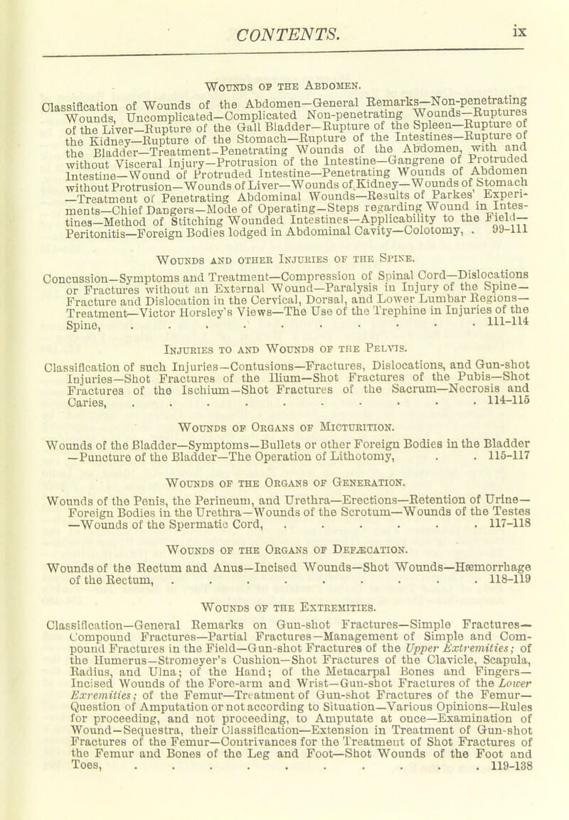 WotniDS OP THE Abdomen. nURRifleation of Wounds of the Abdomen-General Eemarks—Non-penetrating Wounds! UncompKcated-Complicated Non-penetrating Wounds-Ruptures of the Liver-Rupture of the Gall Bladder-Rupture of the Spleen-Rup ure of the Kidney—Rupture of the Stomach-Rupture of the Intestmes-Rupture ot the Bladder-Treatment-Penetrating Wounds of the Abdomen with and without Visceral Injury-Protrusion of the Intestine-Gangrene of Protruded Intestine-Wound of Protruded Inteatine-Penetratmg Wounds of Abdomen without Protrusion-Wounds of Liver—Wounds of.Kidney—Wounds of Stomach —Treatment of Penetrating Abdominal Wounds—Results of Parkes lixpen- ments—Chief Dangers—Mode of Operating-Steps regarding Wound m Intes- tines—Method of Stitching Wounded Intestines—Applicabihty to the 1? lel'i— Peritonitis—Foreign Bodies lodged in Abdominal Cavity—Oolotomy, . 9J-111 WOUKDS AND OTHEE INJURIES OF THE SpIKE. Concussion-Symptoms and Treatment—Compression of Spinal Cord—Dislocations or Fractures without an External Wound—Pai-alysis in Injury of the Spme— Fracture and Dislocation in the Cervical, Dorsal, and Lower Lumbar Regions- Treatment—Victor Horsley's Views—The Use of the Trephine in Injuries of the Spine, 111-1^* Injifeies to and WotniDS of the Pelvis. Classification of such Injuries—Contusions—Fractures, Dislocations, and Gun-shot Injuries—Shot Fractures of the Ilium—Shot Fractures of the Pubis—Shot Fractures of the Ischium—Shot Fractures of the Sacrum—Necrosis and Caries 114-115 Wounds of Organs of Mictttrition. Wounds of the Bladder—Symptoms—Bullets or other Foreign Bodies in the Bladder —Puncture of the Bladder—The Operation of Lithotomy, . . 115-117 Wounds of the Organs of Generation. Wounds of the Penis, the Perineum, and Urethra—Erections—Retention of Urine- Foreign Bodies in the Urethra—Wounds of the Scrotum—Wounds of the Testes —Wounds of the Spermatic Cord, ...... 117-118 Wounds of the Organs of Defjecation. Wounds of the Rectum and Anus—Incised Wounds—Shot Wounds—Haemorrhage of the Rectum, 118-119 Wounds of the Extremities. Classiflcation—General Eemarks on Gun-shot Fractures—Simple Fractures- Compound Fractures—Partial Fractures—Management of Simple and Com- pound Fractures in the Field—Gun-shot Fractures of the Upper ^Extremities; of the Humerus—Stromeyer's Cushion—Shot Fractures of the Clavicle, Scapula, Radius, and Ulna; of the Hand; of the Metacarpal Bones and Fingers- Incised Wounds of the Fore-arm and Wrist—Gun-shot Fractures of the Lower Exremities; of the Femur—Treatment of Gun-shot Fractures of the Femur— Question of Amputation or not according to Situation—Various Opinions—Rules for proceeding, and not proceeding, to Amputate at once—Examination of Wound—Sequestra, their Classiflcation—Extension in Treatment of Gun-shot Fractures of the Femur-Contrivances for the Treatment of Shot Fractures of the Femur and Bones of the Leg and Foot—Shot Wounds of the Foot and Toes, 119-138