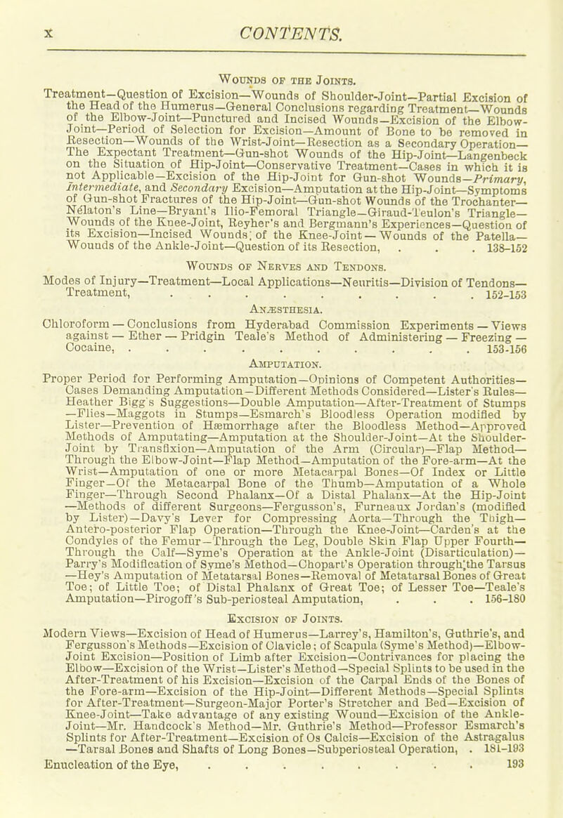 Wounds of the Joints. Treatment-Question of Excision—Wounds of Shoulder-Joint—Partial Excision of the Head of the Humerus—General Conclusions regarding Treatment—Wounds of the Elbow-Joint—Punctured and Incised Wounds—Excision of the Elbow- Joint—Period of Selection for Excision—Amount of Bone to be removed in Eesection—Wounds of the Wrist-Joint—Resection as a Secondary Operation— The Expectant Treatment—Gun-shot Wounds of the Hip-Joint—Langenbeck on the Situation of Hip-Joint—Conservative Treatment—Cases in which it is not Applicable—Excision of the Hip-Joint for Gun-shot Wounds—Prmart/, Intermediate, and Secondary Excision—Amputation at the Hip-Joint—Symptoms of Gun-shot Fractures of the Hip-Joint—Gun-shot Wounds of the Trochanter- Nelaton's Line—Bryant's Ilio-Femoral Triangle—Giraud-Teulon's Triangle- Wounds of the Kuee-Joint, Reyher's and Bergmann's Experiences—Question of its Excision-Incised Wounds; of the Knee-Joint —Wounds of the Patella- Wounds of the Ankle-Joint—Question of its Resection, . . . 138-152 Wounds of Nerves and Tendons. Modes of Injury—Treatment—Local Applications—Neuritis—Division of Tendons- Treatment, 152-153 An.^sthesia. Chloroform — Conclusions from Hyderabad Commission Experiments — Views against — Ether — Pridgin Teale's Method of Administering — Freezing — Cocaine, .......... 153-156 AirPUTATION. Proper Period for Performing Amputation—Opinions of Competent Authorities- Cases Demanding Amputation—Different Methods Considered—Lister's Rules— Heather Bigg s Suggestions—Double Amputation—After-Treatment of Stumps —Flies—Maggots in Stumps—Esmarch's Bloodless Operation modified by Lister—Prevention of Hsemorrhage after the Bloodless Method—Approved Methods of Amputating-Amputation at the Shoulder-Joint-At the Shoulder- Joint by TiansQxion—Amputation of the Arm (Circular)-Flap Method— Through the Elbow-Joint—Flap Method—Amputation of the Fore-arm—At the Wrist—Amputation of one or more Metacarpal Bones—Of Index or Little Finger—Of the Metacarpal Bone of the Thumb—Amputation of a Whole Finger—Through Second Phalanx—Of a Distal Phalanx—At the Hip-Joint —Methods of different Surgeons—Fergusson's, Furneaux Jordan's (modified by Lister)—Davy's Lever for Compressing Aorta—Through the Tliigh— Antero-posterior Flap Operation—Through the Knee-Joint—(Garden's at the Condyles of the Femur—Through the Leg, Double Skin Flap Upper Fourth- Through the Calf—Syme's Operation at the Ankle-Joint (Disarticulation)— Parry's Modification of Syme's Method—Chopart's Operation through;the Tarsus —Hey's Amputation of Metatarsal Bones—Removal of Metatarsal Bones of Great Toe; of Little Toe; of Distal Phalanx of Great Toe; of Lesser Toe—Teale's Amputation—Pirogoff's Sub-periosteal Amputation, . . . 156-180 Excision of Joints. Modern 'Views—Excision of Head of Humerus—Lai'rey's, Hamilton's, Guthrie's, and Fergusson's Methods—Excision of Clavicle; of Scapula (Syme's Method)—Elbow- Joint Excision—Position of Limb after Excision—Contrivances for placing the Elbow—Excision of the Wrist—Lister's Method—Special Splints to be used in the After-Treatment of his Excision—Excision of the Carpal Ends of the Bones of the Fore-arm—Excision of the Hip-Joint—Different Methods—Special Splints for After-Treatment—Surgeon-Major Porter's Stretcher and Bed—Excision of Knee-Joint—Take advantage of any existing 'Wound—Excision of the Ankle- Joint—Mr. Handcock's Method—Mr. Guthrie's Method—Professor Esmarch's Splints for After-Treatment—Excision of Os Calcis—Excision of the Astragalus —Tarsal Bones and Shafts of Long Bones—Subperiosteal Operation, . 181-193 Enucleation of the Eye, ........ 193