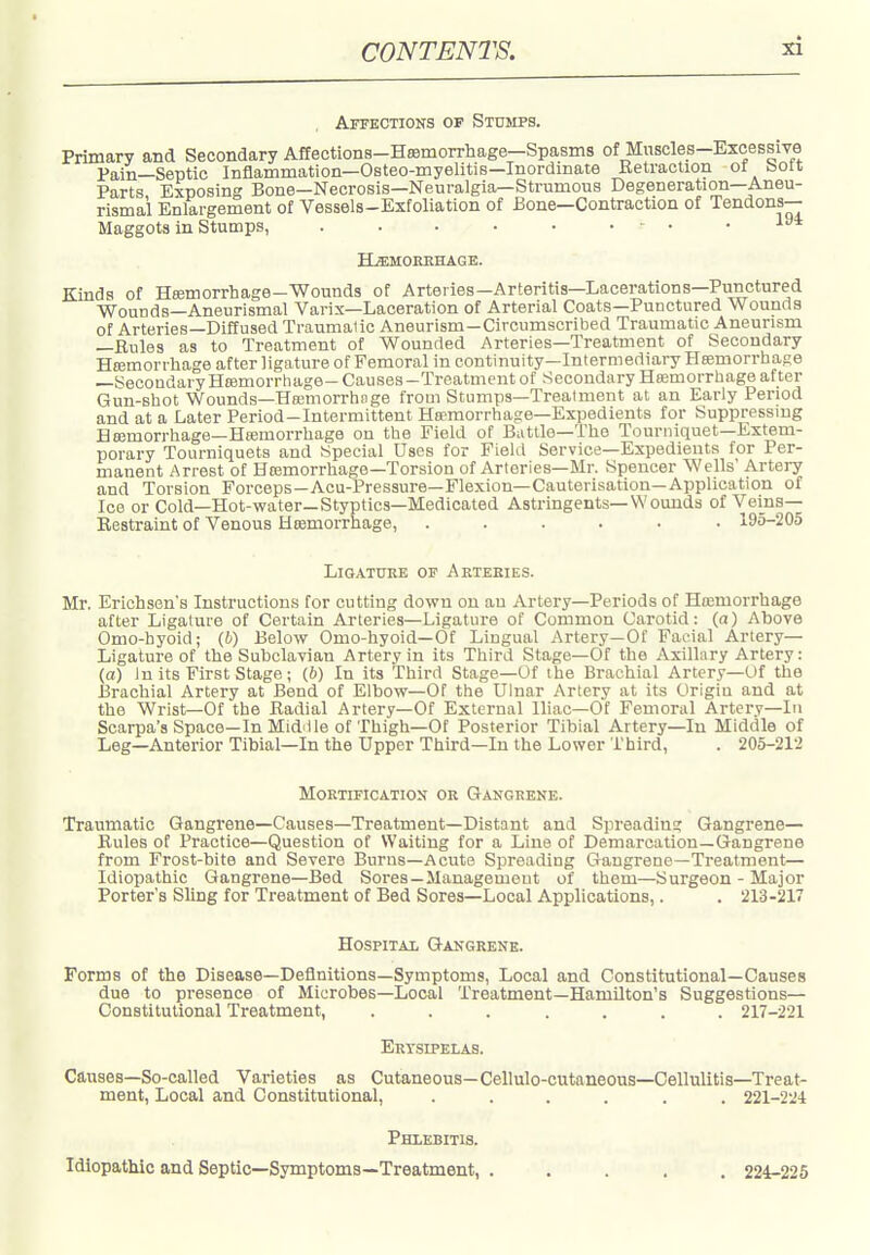 Affections of Stomps. Primary and Secondary Affections-HsBmorrliage—Spasms of Muscles-Excessive Pain—Septic Inflammation—Osteo-myelitis—Inordinate Retraction ot bott Parts Exposing Bone—Necrosis—Neuralgia—Strumous Degeneration—Aneu- rismal Enlargement of Vessels-Exfoliation of Bone—Contraction of Tendons- Maggots in Stumps, . . . • • • ■ • .194 ILemokkhage. Kinds of Hffimorrhage-Wounds of Arteries—Arteritis—Lacerations—Punctured Wounds-Aneurismal Varix—Laceration of Arterial Coats—Punctured Wounds of Arteries—Diffused Traumaiic Aneurism-Circumscribed Traumatic Aneurism —Rules as to Treatment of Wounded Arteries—Treatment of Secondary Hajmorrhage after ligature of Femoral in continuity—Intermediary Heemorrhase —SecondaryHajmorrhage- Causes-Treatment of Secondary Ha;morrhage after Gun-shot Wounds—Hflsmorrhfige from Stumps—Treatment at an Early Period and at a Later Period-Intermittent Hsemorrliage-Expedients for Suppressmg Hajmorrhage—Heemorrhage on the Field of Battle—The Tourniquet—Extem- porary Tourniquets and Special Uses for Field Service—Expedients for Per- manent Arrest of Hasmorrhage-Torsion of Arteries—Mr. Spencer Wells' Artery and Torsion Forceps—Acu-Pressure—Flexion—Cauterisation—Application of Ice or Cold—Hot-water—Styptics—Medicated Astringents—Wounds of Vems— Restraint of Venous Heemorrhage, ...... 195-205 Ligature of Arteries. Mr. Erichsen's Instructions for cutting down on an Artery—Periods of Ha;morrhage after Ligature of Certain Arteries—Ligature of Common Carotid: (a) Above Omo-hyoid; (6) Below Omo-hyoid—Of Lingual Artery—Of Facial Artery- Ligature of the Subclavian Artery in its Third Stage—Of the Axillary Artery: (a) In its First Stage; (6) In its Third Stage—Of the Brachial Artery—Of the Brachial Artery at Bend of Elbow—Of the Ulnar Artery at its Origin and at the Wrist—Of the Radial Artery—Of External Iliac—Ot Femoral Artery—lii Scarpa's Space—In Mid ile of Thigh—Of Posterior Tibial Artery—In Middle of Leg—Anterior Tibial—In the Upper Third—In the Lower Third, . 205-212 Mortification or Gangrene. Traumatic Gangrene—Causes—Treatment—Distant and Spreading Gangrene— Rules of Practice—Question of Waiting for a Line of Demarcation—Gangrene from Frost-bite and Severe Burns—Acute Spreading Gangrene—Treatment— Idiopathic Gangrene-Bed Sores—Management of them—Surgeon - Major Porter's Sling for Treatment of Bed Sores-Local Applications,. . 213-217 Hospital Gangrene. Forms of the Disease—Definitions—Symptoms, Local and Constitutional—Causes due to presence of Microbes—Local Treatment—Hamilton's Suggestions— Constitutional Treatment, ....... 217-221 Erysipelas. Causes—So-called Varieties as Cutaneous—Cellulo-cutaneous—Cellulitis—Treat- ment, Local and Constitutional, ...... 221-224 Phlebitis. Idiopathic and Septic—Symptoms—Treatment, ..... 224-225