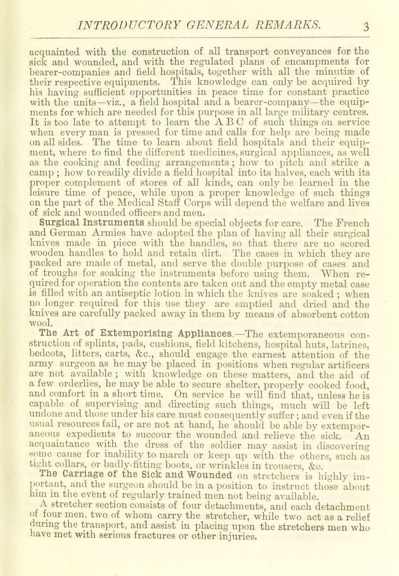 acquainted with the construction of all transport conveyances for the sick and wounded, and with the regulated plans of encampments for bearer-companies and tield hospitals, together with all the minutiae of their respective equipments. This knowledge can only be acquired by his having sufficient opportunities in peace time for constant practice with the units—viz., a field hospital and a bearer-company—the equip- ments for which are needed for this ptirpose in all large military centres. It is too late to attempt to learn the A B G of such things on service when every man is pi'essed for time and calls for help are being made on all sides. The time to learn about field hospitals and their equip- ment, where to find the different medicines, surgical appliances, as well as the cooking and feeding arrangements ; how to pitch and strike a camp ; how to readily divide a field hospital into its halves, each with its proper comjjlement of stores of all kinds, can only be leai-ned in the leisure time of peace, while upon a proper knowledge of such things on the part of the Medical Staff Corps will deijend the welfare and lives of sick and wounded officers and men. Surgical Instruments should be special objects for care. The French and German Armies have adopted the plan of having all their siargical knives made in piece with the handles, so that there are no scored wooden handles to hold and retain dirt. The cases in which they are packed are made of metal, and serve the double purpose of cases and of troughs for soaking the instruments before using them. When re- quired for operation the contents are taken out and the empty metal case is filled with an antiseptic lotion in which the knives are soaked ; when no longer required for this use they are emptied and dried and the knives are carefully packed away in them by means of absorbent cotton wool. The Art of Extemporising Appliances.—The extemporaneous con- struction of splints, pads, cushions, field kitchens, hospital huts, latrines, bedcots, litters, carts, &c., should engage the earnest attention of the army surgeon as he may be placed in positions when regular artificers are not available ; with knowledge on these matters, and the aid of a few orderlies, he may be able to secure shelter, properly cooked food, and comfort in a short time. On service he Avill find that, unless he is capable of supervising and directing such things, much will be left undone and those under his care must consequently suft'er; and even if the usual resources fail, or are not at hand, he should be able by extempor- aneous expedients to succour the woimded and relieve the sick. An acquaintance with tlie dress of the soldier may assist in discovering smne cause for inability to march or keep up with the others, such as tight collars, or badly-fitting boots, or wrinkles in trousers, &c. The Carriage of the Sick and Wounded on stretchers is highly im- portant, and the surgeon should be in a position to instruct those about hmi in the event of regularly trained men not being available. A stretcher section consists of four detachments, and each detachment of four men, two of whom carry the stretcher, while two act as a relief durmg the transport, and assist in placing upon the stretchers men who have met with serious fractures or other injuries.