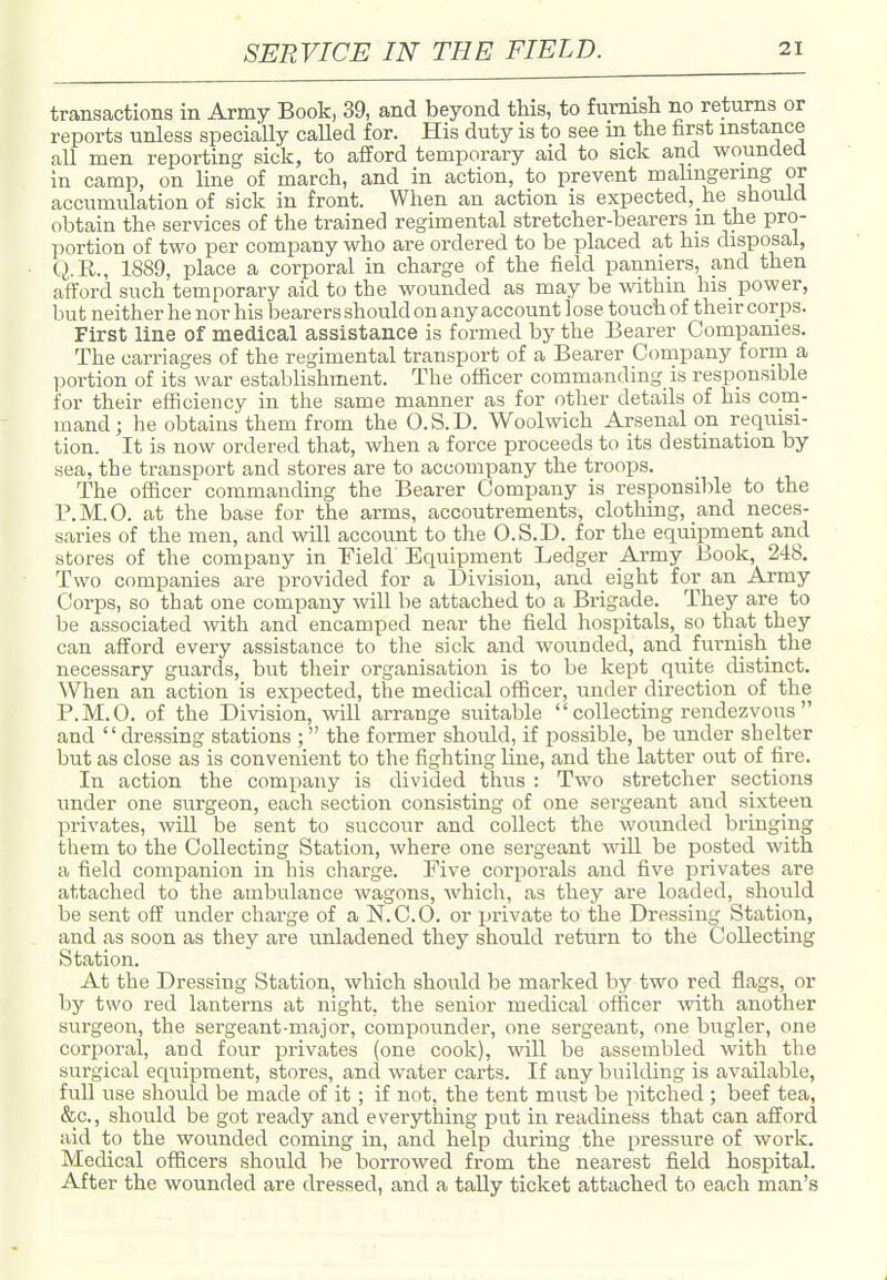 transactions in Army Book, 39, and beyond this, to furnish no returns or reports unless specially called for. His duty is to see m the farst instance all men reporting sick, to afford temporary aid to sick and wounded in camp, on line of march, and in action, to prevent mahngering or accumulation of sick in front. When an action is expected,_he should obtain the services of the trained regimental stretcher-bearers in the pro- portion of two per company who are ordered to be placed at his disposal, Q.E., 1889, place a corporal in charge of the field panniers, and then afford such temporary aid to the wounded as may be within his power, but neither he nor his bearers should on any account lose touch of their corps. First line of medical assistance is formed by the Bearer Companies. The carriages of the regimental transport of a Bearer Company form a portion of its war establishment. The officer commanding is responsible for their efficiency in the same manner as for other details of his com- mand; he obtains them from the O.S.D. Woolwich Arsenal on requisi- tion. It is now ordered that, when a force proceeds to its destination by sea, the transport and stores are to accompany the troops. The officer commanding the Bearer Company is responsible to the P.M.O. at the base for the arms, accoutrements, clothing, and neces- saries of the men, and will account to the O.S.D. for the equipment and stores of the company in Field Equipment Ledger Army Book, 248. Two companies are provided for a Division, and eight for an Army Corps, so that one company will be attached to a Brigade. They are to be associated with and encamped near the field hospitals, so that they can afford every assistance to the sick and wounded, and furnish tlie necessary guards, but their organisation is to be kept quite distinct. When an action is expected, the medical officer, under direction of the P.M.O. of the Division, will arrange suitable  collecting rendezvous  and dressing stations ; the former should, if possible, be under shelter but as close as is convenient to the fighting line, and the latter out of fire. In action the company is divided thus : Two stretcher sections under one surgeon, each section consisting of one sergeant and sixteen privates, will be sent to succour and collect the wounded bringing them to the Collecting Station, where one sergeant will be posted with a field companion in his charge. Five corporals and five jDrivates are attached to the ambulance wagons, which, as they are loaded, should be sent off under charge of a N.C.O. or pi-ivate to the Dressing Station, and as soon as they are unladened they should return to the Collecting Station. At the Dressing Station, which should Ije marked by two red flags, or by two red lanterns at night, the senior medical officer -with another surgeon, the sergeant-major, compounder, one sergeant, one bugler, one corporal, and four privates (one cook), will be assembled with the surgical equipment, stores, and water carts. If any building is available, full use should be made of it; if not, the tent must be pitched ; beef tea, &c., should be got ready and everything put in readiness that can afford aid to the wounded coming in, and help during the pressure of work. Medical officers should be borrowed from the nearest field hospital. After the wounded are dressed, and a taUy ticket attached to each man's