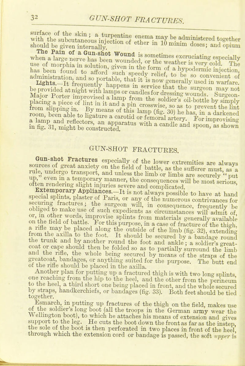 iElSsS^*' ^^^^^^^ ad^„ist,ati„„ and ^.orU^S^ ^t^^X^STrLf GUN-SHOT FRACTURES. Gun-shot Fractures especiaUy of the lower extremities are aWavs sources of great anxiety on the field of battle, as the sufferer must as a un riT. ^^ ^^^'^^^^'^^ limb or limbs areTecuTety i ut up even m a temporary manner, the consequences wiU be most serious often rendermg slight injuries severe and compHcated. ' Extemporary Appliances.-It is not always possible to have at hand special splmts plaster of Paris, or any of the numerous contrivances for securing fractures; the surgeon will, in consequence, frequently S obliged to make use of such expedients as circumstances will admit of nn'fl''^? Ti''l!'/°'PJ°''if. 'P^^^*'' materials generally avaHable on the held of battle. For this purpose, in a case of fracture of the thigh! a rifle may be placed along the outside of the limb (fig. 32), extendhig from the axilla to the foot. It should be secured by a bandage round the trunk and by another round the foot and ankle; a soldier's gi-eat- coat or cape should then be folded so as to partially surround the Umb and the rifle, the whole being secured by means of the straps of the greatcoat, bandages, or anything suited for the purpose. The butt end of the rifle should be placed in the axilla. Another plan for putting up a fractured thigh is with two long spHnts one reaching from the hip to the heel, and the other from the perineum to the heel a third short one being placed in front, and the whole secured by straps, handkerchiefs, or bandages (fig. 33). Both feet should be tied together. Esmarch, in putting up fractures of the thigh on the field, makes use of the soldier s long boot (all the troops in the German army wear the Welhngton boot), to which he attaches his means of extension and gives support to the leg. He cuts the boot down the front as far as the instep, the sole of the boot is then perforated in two places in front of the heel through which the extension cord or bandage is passed, the soft vpper is