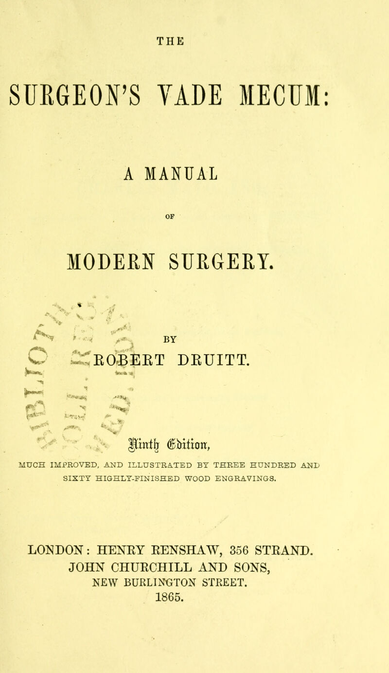 THE SUEGEON'S YADE MECTJM: A MANUAL MODERN SURGERY. -'' V * * .lit r*-^ BY O EOBEET DEUITT. MUCH IMPROVED, AND ILLUSTRATED BY THREE HUNDRED AND SIXTY HIGHLY-FINISHED WOOD ENGRAVINGS. LONDON: HENKY EENSHAW, 356 STEAND. JOHN CHUECHILL AND SONS, NEW BURLINGTON STREET. 1865.