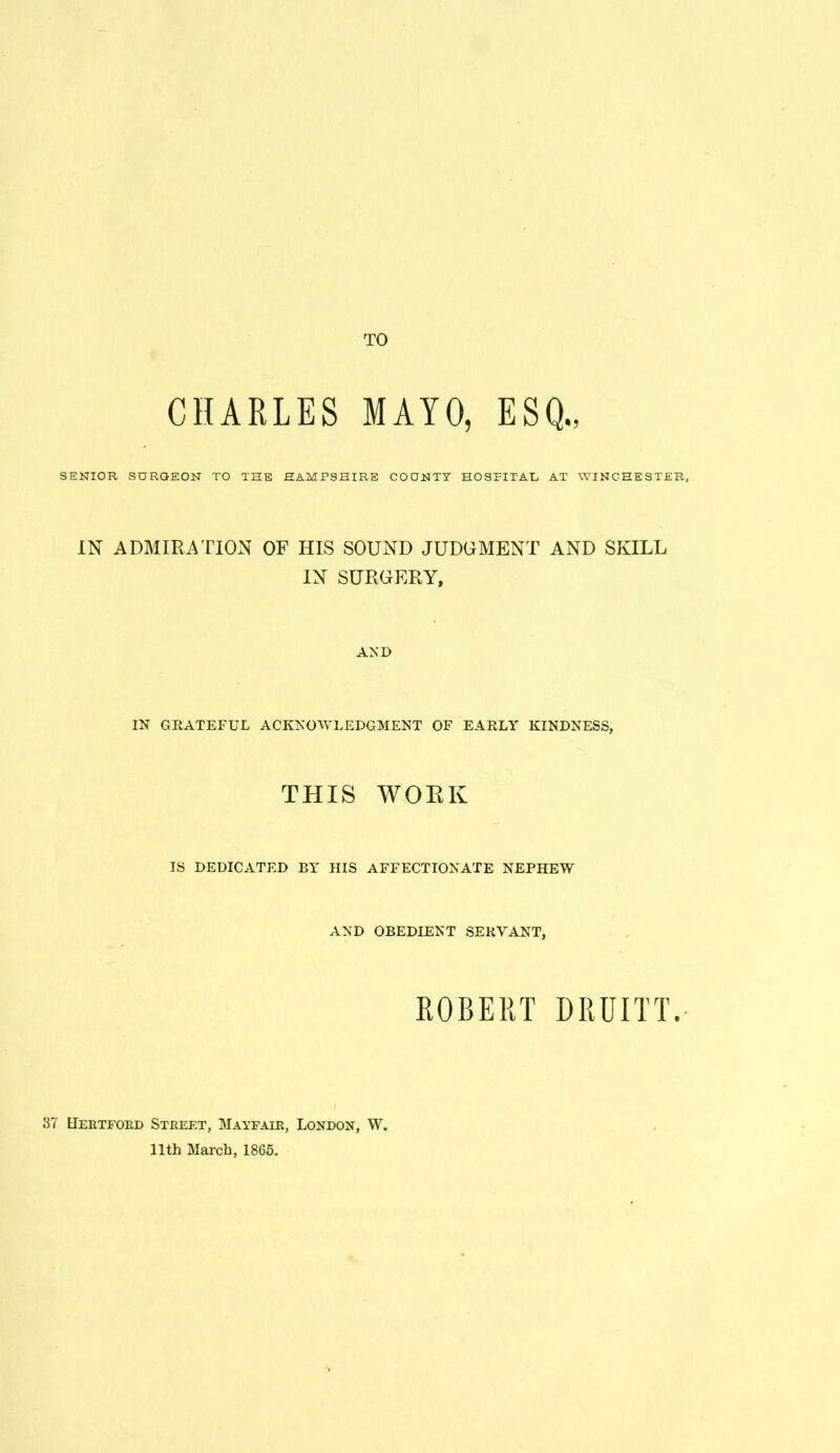 TO CHARLES MAYO, ESQ., SENIOR SURGEON TO THE HAMPSHIRE COUNTY HOSPITAL AT WINCHESTER, IN ADMIRATION OF HIS SOUND JUDGMENT AND SIULL IN SURGERY, AND IN GRATEFUL ACKNOWLEDGMENT OF EARLY KINDNESS, THIS WOEK IS DEDICATED BY HIS AFFECTIONATE NEPHEW AND OBEDIENT SERVANT, ROBERT DRUITT. tiERTFOKD Street, Mayfair, London, W. 11th March, 1865.