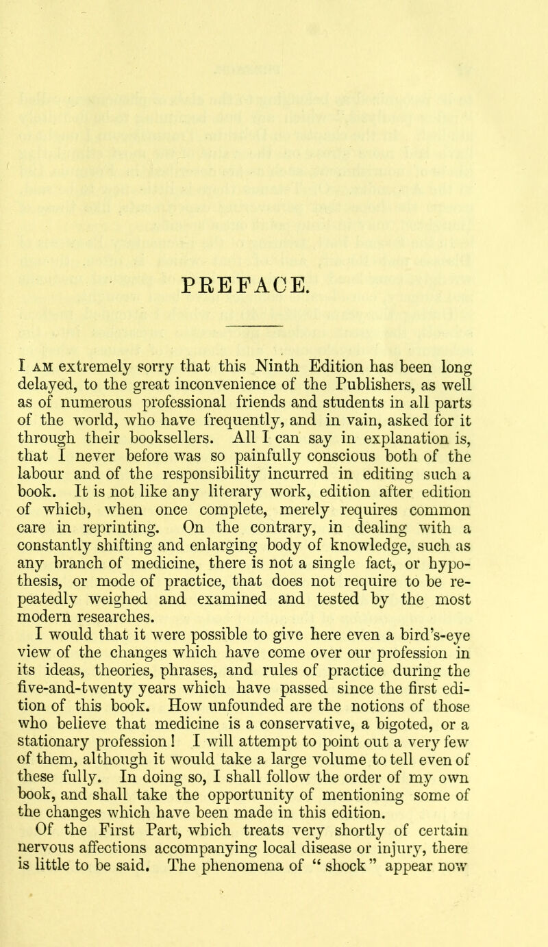 PKEFACE. I AM extremely sorry that thLs Ninth Edition has been long delayed, to the great inconvenience of the Publishers, as well as of numerous professional friends and students in all parts of the world, who have frequently, and in vain, asked for it through their booksellers. All I can say in explanation is, that I never before was so painfully conscious both of the labour and of the responsibility incurred in editing such a book. It is not like any literary work, edition after edition of which, when once complete, merely requires common care in reprinting. On the contrary, in dealing with a constantly shifting and enlarging body of knowledge, such as any branch of medicine, there is not a single fact, or hypo- thesis, or mode of practice, that does not require to be re- peatedly weighed and examined and tested by the most modern researches. I would that it were possible to give here even a bird's-eye view of the changes which have come over our profession in its ideas, theories, phrases, and rules of practice during the five-and-twenty years which have passed since the first edi- tion of this book. How unfounded are the notions of those who believe that medicine is a conservative, a bigoted, or a stationary profession! I will attempt to point out a very few of them, although it would take a large volume to tell even of these fully. In doing so, I shall follow the order of my own book, and shall take the opportunity of mentioning some of the changes which have been made in this edition. Of the First Part, which treats very shortly of certain nervous affections accompanying local disease or injury, there is little to be said. The phenomena of  shock  appear now