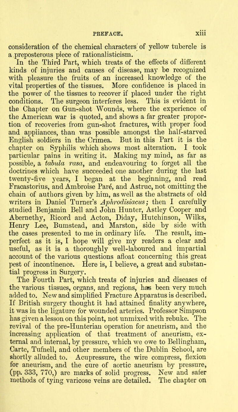 consideration of the chemical characters of yellow tubercle is a preposterous piece of rationalisticism. In the Third Part, which treats of the effects of different kinds of injuries and causes of disease, ma}^ be recognized with pleasure the fruits of an increased knowledge of the vital properties of the tissues. More confidence is placed in the power of the tissues to recover if placed under the right conditions. The surgeon interferes less. This is evident in the Chapter on Gun-shot Wounds, where the experience of the American war is quoted, and shows a far greater propor- tion of recoveries from gun-shot fractures, with proper food and appliances, than was possible amongst the half-starved English soldiers in the Crimea. But in this Part it is the chapter on Syphilis which shows most alteration. I took particular pains in writing it. Making my mind, as far as possible, a tabula rasa, and endeavouring to forget all the doctrines which have succeeded one another during the last twenty-five years, I began at the beginning, and read Fracastorius, and Ambroise Pare, and Astruc, not omitting the chain of authors given by him, as well as the abstracts of old writers in Daniel Turner's Aphrodisiacus; then I carefully studied Benjamin Bell and John Hunter, Astley Cooper and Abernethy, Ricord and Acton, Diday, Hutchinson, Wilks, Henry Lee, Bumstead, and Marston, side by side with the cases presented to me in ordinary life. The result, im- perfect as it is, I hope will give my readers a clear and useful, as it is a thoroughly well-laboured and impartial account of the various questions afloat concerning this great pest of incontinence. Here is, I believe, a great and substan- tial progress in Surgery. The Fourth Part, which treats of injuries and diseases of the various tissues, organs, and regions, has been very much added to. New and simplified Fracture Apparatus is described. If British surgery thought it had attained finality anywhere, it was in the ligature for wounded arteries. Professor Simpson has given a lesson on this point, not unmixed with rebuke. The revival of the pre-Hunterian operation for aneurism, and the increasing application of that treatment of aneurism, ex- ternal and internal, by pressure, which we owe to Bellingham, Carte, Tufnell, and other members of the Dublin School, are shortly alluded to. Acupressure, the wire compress, flexion for aneurism, and the cure of aortic aneurism by pressure, (pp. 333, 770,) are marks of solid progress. New and safer methods of tying varicose veins are detailed. The chapter on