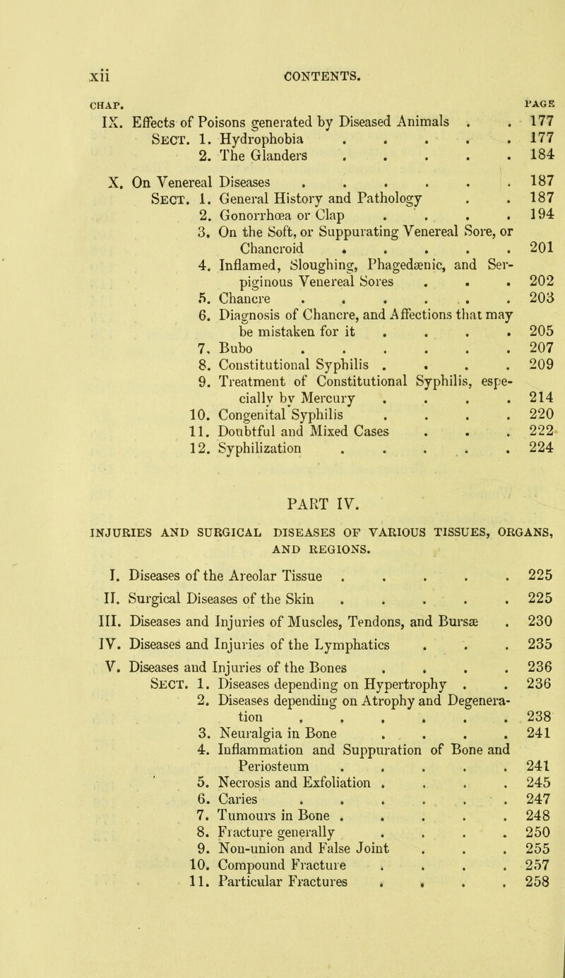 CHAP. i'AGE IX. Effects of Poisons generated by Diseased Animals . .177 Sect. 1. Hydrophobia 177 2. The Glanders 184 X, On Venereal Diseases . . . . . .187 Sect. 1. General History and Pathology . .187 2. Gonorrhoea or Clap . . . .194 3. On the Soft, or Suppurating Venereal Sore, or Chancroid 201 4. Inflamed, Sloughing, Phagedsenic, and Ser- piginous Venereal Sores . . . 202 5. Chancre .203 6. Diagnosis of Chancre, and Affections that may be mistaken for it . . . . 205 7. Bubo 207 8. Constitutional Syphilis . . . .209 9. Treatment of Constitutional Syphilis, espe- cially bv Mercury . . . .214 10. Congenital'Syphilis . . . .220 11. Doubtful and Mixed Cases . . . 222- 12. Syphilization 224 PART IV. INJURIES AND SURGICAL DISEASES OF VARIOUS TISSUES, ORGANS, AND REGIONS. I. Diseases of the Areolar Tissue ..... 225 II. Surgical Diseases of the Skin . . . . . 225 III. Diseases and Injuries of Muscles, Tendons, and Bursas . 230 IV. Diseases and Injuries of the Lymphatics . . . 235 V, Diseases and Injuries of the Bones .... 236 Sect. 1. Diseases depending on Hypertrophy . . 236 2. Diseases depending on Atrophy and Degenera- tion 238 3. Neuralgia in Bone . . . . 241 4. Inflammation and Suppuration of Bone and Periosteum ..... 241 5. Necrosis and Exfoliation . . . . 245 6. Caries .247 7. Tumours in Bone ..... 248 8. Fracture generally ..... 250 9. Non-union and False Joint , . . 255 10. Compound Fracture . . . .257 11. Particular Fractures , » . .258