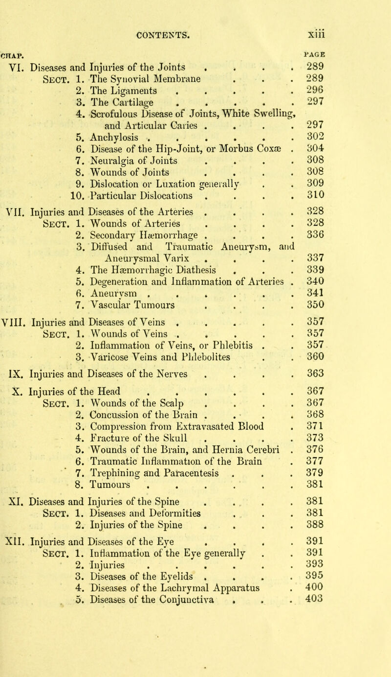 CHAP. 1*AGE VI. Diseases and Injuries of the Joints .... 289 Sect. 1. The Synovial Membrane . . .289 2. The Ligaments . . . . . 296 3. The Cartilage . . . . . 297 4. Scrofulous Disease of Joints, White Swelling, and Articular Caries . . . .297 5. Anchylosis ...... 302 6. Disease of the Hip-Joint, or Morbus Coxse . 304 7. Neuralgia of Joints .... 308 8. Wounds of Joints .... 308 9. Dislocation or Luxation generally . . 309 10. Particular Dislocations . . . .310 VII. Injuries and Diseases of the Arteries .... 328 Sect. 1. Wounds of Arteries .... 328 2. Secondary Haemorrhage . . . . 336 3. Diifused and Traumatic Aneurysm, and Aneurysmal Varix , . . .337 4. The Hsemorrhagic Diathesis , . .339 5. Degeneration and Inflammation of Arteries . 340 6. Aneurysm .... . . 341 7. Vascular Tumours .... 350 VIII. Injuries and Diseases of Veins , . . . . 357 Sect. 1. Wounds of Veins ..... 357 2. Inflammation of Veins, or Phlebitis . .357 3. Varicose Veins and Phlebolites . .360 IX, Injuries and Diseases of the Nerves .... 363 X. Injuries of the Head ...... 367 Sect. 1. Wounds of the Scalp . . . .367 2. Concussion of the Brain . . . . 368 3. Compression from Extravasated Blood . 371 4. Fracture of the Skull . . . .373 5. Wounds of the Brain, and Hernia Cerebri . 376 6. Traumatic Inflammation of the Brain . 377 7. Trephining and Paracentesis . . .379 8. Tumours , . . . . .381 XI. Diseases and Injuries of the Spine . . . .381 Sect. 1. Diseases and Deformities . . .381 2. Injuries of the Spine .... 388 XH. Injuries and Diseases of the Eye . . . .391 Sect. 1. Inflammation of the Eye generally . .391 2. Injuries 393 3. Diseases of the Eyelids . . . .395 4. Diseases of the Lachrymal Apparatus . 400 5. Diseases of the Conjunctiva , . . 403