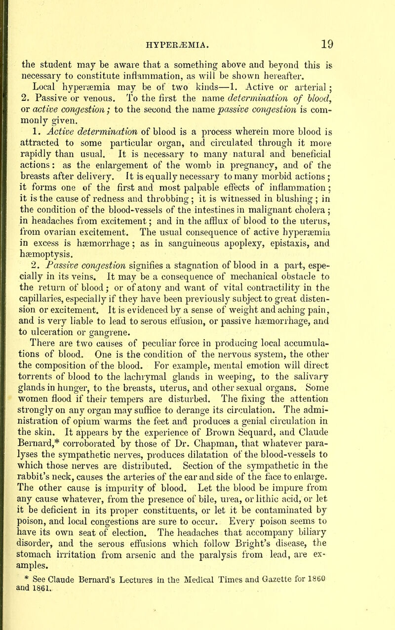 the student may be aware that a something above and beyond this is necessary to constitute inflammation, as will be shown hereafter. Local hyperjjemia may be of two kinds—1. Active or arterial ; 2. Passive or venous. To the first the name determination of blood, or active congestion ; to the second the name passive congestion is com- monly given. 1. Active determination of blood is a process wherein more blood is attracted to some particular organ, and circulated through it more rapidly than usual. It is necessary to many natural and beneficial actions: as the enlargement of the womb in pregnancy, and of the breasts after delivery. It is equally necessary to many morbid actions ; it forms one of the first and most palpable effects of inflammation; it is the cause of redness and throbbing ; it is witnessed in blushing ; in the condition of the blood-vessels of the intestines in malignant cholera ; in headaches from excitement; and in the afflux of blood to the uterus, from ovarian excitement. The usual consequence of active hypersemia in excess is haemorrhage ; as in sanguineous apoplexy, epistaxis, and hsemoptysis. 2. Passive congestion signifies a stagnation of blood in a part, espe- cially in its veins. It may be a consequence of mechanical obstacle to the return of blood; or of atony and want of vital contractility in the capillaries, especially if they have been previously subject to great disten- sion or excitement. It is evidenced by a sense of weight and aching pain, and is very liable to lead to serous efl'usion, or passive htemorrhage, and to ulceration or gangrene. There are two causes of peculiar force in producing local accumula- tions of blood. One is the condition of the nervous system, the other the composition of the blood. For exanaple, mental emotion will direct torrents of blood to the lachrymal glands in weeping, to the salivary glands in hunger, to the breasts, uterus, and other sexual organs. Some women flood if their tempers are disturbed. The fixing the attention strongly on any organ may suffice to derange its circulation. The admi- nistration of opium warms the feet and produces a genial circulation in the skin. It appears by the experience of Brown Sequard, and Claude Bernard,* corroborated by those of Dr. Chapman, that whatever para- lyses the sympathetic nerves, produces dilatation of the blood-vessels to which those nerves are distributed. Section of the sympathetic in the rabbit's neck, causes the arteries of the ear and side of the face to enlai'ge. The other cause is impurity of blood. Let the blood be impure from any cause whatever, from the presence of bile, urea, orlithic acid, or let it be deficient in its proper constituents, or let it be contaminated by poison, and local congestions are sure to occur. Every poison seems to have its own seat of election. The headaches that accompany biliary disorder, and the serous effusions which follow Bright's disease, the stomach irritation from arsenic and the paralysis from lead, are ex- amples. * See Claude Bernard's Lectures in the Medical Times and Gazette for 1860 and 1861.