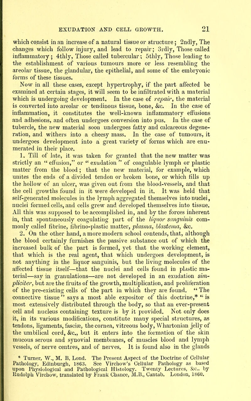 which consist in an increase of a natural tissue or structure; 2ndly, The changes which follow injury, and lead to repair; 3rdly, Those called inflammatory; 4thly, Those called tubercular; 5thly, Those leading to tlie establishment of various tumours more or less resembling the areolar tissue, the glandular, the epithelial, and some of the embryonic forms of these tissues. Now in all these cases, except hypertrophy, if the part affected be examined at certain stages, it will seem to be infiltrated with a material which is undergoing development. In the case of repair, the material is converted into areolar or tendinous tissue, bone, &c. In the case of inflammation, it constitutes the well-known inflammatory effusions and adhesions, and often undergoes conversion into pus. In the case of tubercle, the new material soon undergoes fatty and calcareous degene- ration, and withers into a cheesy mass. In the case of tumours, it undergoes development into a great variety of forms which are enu- merated in their place. 1. Till of late, it was taken for granted that the new matter was strictly an  effusion, or  exudation  of coagulable lymph or plastic matter from the blood ; that the new material, for example, which unites the ends of a divided tendon or broken bone, or which fills up the hollow of an ulcer, was given out from the blood-vessels, and that the cell growths found in it were developed in it. It was held that self-generated molecules in the lymph aggregated themselves into nuclei, nuclei formed cells, and cells grew and developed themselves into tissue. All this was supposed to be accomplished in, and by the forces inherent in, that spontaneously coagulating part of the liquor sanguinis com- monly called fibrine, fibrino-plastic matter, plasma, blastema, &c. 2. On the other hand, a more modern school contends, that, although the blood certainly furnishes the passive substance out of which the increased bulk of the part is formed, yet that the working element, that which is the real agent, that which undergoes development, is not anything in the liquor sanguinis, but the living molecules of the affected tissue itself—that the nuclei and cells found in plastic ma- terial—say in granulations—are not developed in an exudation sim- pliciter, but are the fruits of the growth, multiplication, and proliferation of the pre-existing cells of the part in which they are found.  The connective tissue says a most able expositor of this doctrine,*  is most extensively distributed through the body, so that an ever-present cell and nucleus containing texture is by it provided. Not only does it, in its various modifications, constitute many special structures, as tendons, ligaments, fasciae, the cornea, vitreous body, Whartonian jelly of the umbilical cord, &c., but it enters into the formation of the skin mucous serous and synovial membranes, of muscles blood and lymph vessels, of nerve centres, and of nerves. It is found also in the glands * Turner, W., M. B. Lond. The Present Aspect of the Doctrine of Cellular Pathology, Edinburgh, 1863. See Virchow's Cellular Pathology as based upon Physiological and Pathological Histology. Twenty Lectures, &c.. by Rudolph Virchow, translated by Frank Chance, M.B., Cantab. London, 1860.