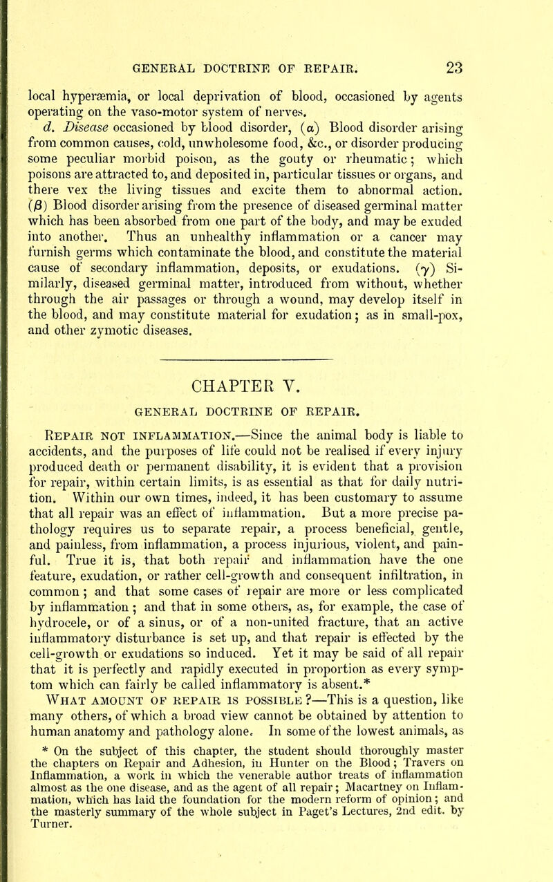 local hypersemia, or local deprivation of blood, occasioned by agents operating on the vaso-motor system of nerves. d. Disease occasioned by blood disorder, (a) Blood disorder arising from common causes, cold, unwholesome food, &c., or disorder producing some peculiar morbid poison, as the gouty or rheumatic; which poisons are attracted to, and deposited in, particular tissues or organs, and there vex the living tissues and excite them to abnormal action. (jS) Blood disorder arising from the presence of diseased germinal matter which has been absorbed from one part of the body, and may be exuded into another. Thus an unhealthy inflammation or a cancer may furnish germs which contaminate the blood, and constitute the material cause of secondary inflammation, deposits, or exudations. (7) Si- milarly, diseased germinal matter, introduced from without, whether through the air passages or through a wound, may develop itself in the blood, and may constitute material for exudation; as in small-pox, and other zymotic diseases. CHAPTER V. GENERAL DOCTRINE OF REPAIR. Repair not inflammation.—Since the animal body is liable to accidents, and the purposes of life could not be realised if every injury produced death or permanent disability, it is evident that a provision for repair, within certain limits, is as essential as that for daily nutri- tion. Within our own times, indeed, it has been customary to assume that all repair was an effect of inflammation. But a more precise pa- thology requires us to separate repair, a process beneficial, gentle, and painless, from inflammation, a process injurious, violent, and pain- ful. True it is, that both repair and inflammation have the one feature, exudation, or rather cell-growth and consequent infiltration, in common ; and that some cases of j epair are more or less complicated by inflammation ; and that in some others, as, for example, the case of hydrocele, or of a sinus, or of a non-united fracture, that an active inflammatory disturbance is set up, and that repair is effected by the cell-growth or exudations so induced. Yet it may be said of all repair that it is perfectly and rapidly executed in proportion as every symp- tom which can fairly be called inflammatory is absent.* What amount of repair is possible ?—This is a question, like many others, of which a broad view cannot be obtained by attention to human anatomy and pathology alone. In some of the lowest animals, as * On the subject of this chapter, the student should thoroughly master the chapters on Repair and Adhesion, iu Hunter on the Blood; Travers on Inflammation, a work iu which the venerable author treats of inflammation almost as the one disease, and as the agent of all repair; Macartney on Inflam- mation, which has laid the foundation for the modern reform of opinion; and the masterly summary of the whole subject in Paget's Lectures, 2nd edit, by Turner.