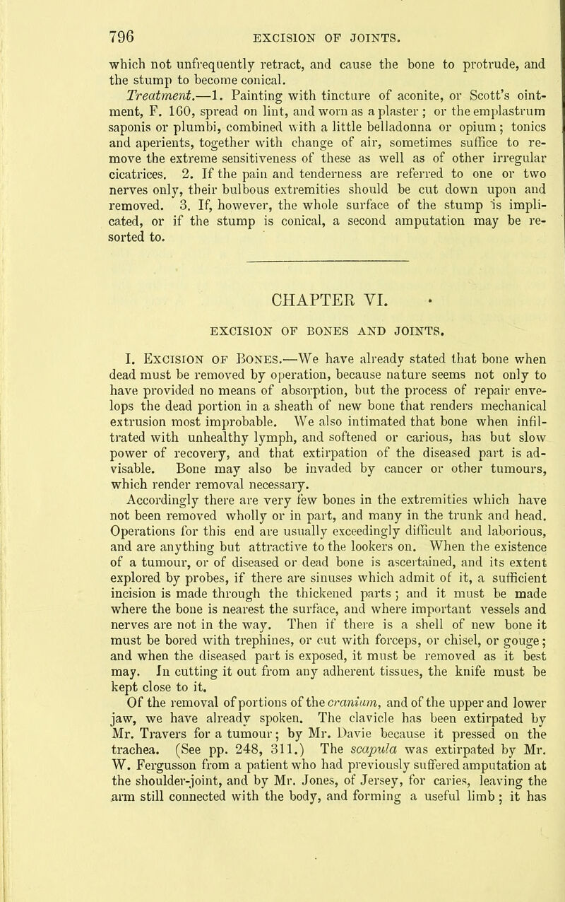 which not unfrequently retract, and cause the bone to protrude, and the stump to become conical. Treatment.—1. Painting with tincture of aconite, or Scott's oint- ment, F. IGO, spread on lint, and worn as a plaster ; or the emplastrum saponis or plumbi, combined with a little belladonna or opium ; tonics and aperients, together with change of air, sometimes suffice to re- move the extreme sensitiveness of these as well as of other irregular cicatrices, 2. If the pain and tenderness are referred to one or two nerves only, their bulbous extremities should be cut down upon and removed. 3. If, however, the whole surface of the stump Is impli- cated, or if the stump is conical, a second amputation may be re- sorted to. CHAPTER VI. EXCISION OF BONES AND JOINTS. I. Excision of Bones.—We have already stated that bone when dead must be removed by operation, because nature seems not only to have provided no means of absorption, but the process of repair enve- lops the dead portion in a sheath of new bone that renders mechanical extrusion most improbable. We also intimated that bone when infil- trated with unhealthy lymph, and softened or carious, has but slow power of recovery, and that extirpation of the diseased part is ad- visable. Bone may also be invaded by cancer or other tumours, which render removal necessary. Accordingly there are very few bones in the extremities which have not been removed wholly or in part, and many in the trunk and head. Operations for this end are usually exceedingly difficult and laborious, and are anything but attractive to the lookers on. When the existence of a tumour, or of diseased or dead bone is ascertained, and its extent explored by probes, if there are sinuses which admit of it, a sufficient incision is made through the thickened parts ; and it must be made where the bone is nearest the surface, and where important vessels and nerves are not in the way. Then if there is a shell of new bone it must be bored with trephines, or cut with forceps, or chisel, or gouge; and when the diseased part is exposed, it must be removed as it best may. In cutting it out from any adherent tissues, the knife must be kept close to it. Of the removal of portions of the cramum, and of the upper and lower jaw, we have already spoken. The clavicle has been extirpated by Mr. Travers for a tumour; by Mr. Davie because it pressed on the trachea. (See pp. 248, 311.) The scapula was extirpated by Mr. W. Fergusson from a patient who had previously suffered amputation at the shoulder-joint, and by Mr, Jones, of Jersey, for caries, leaving the .arm still connected with the body, and forming a useful limb ; it has