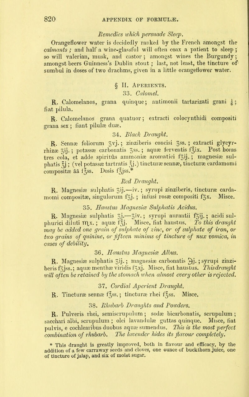 Remedies which, persuade Sleep. Orangeflower water is decidedly ranked by the French amongst the calmants ; and half a wine-glassful will often coax a patient to sleep ; so will valerian, musk, and castor ; amongst wines the Burgundy; amongst beers Guinness's Dublin stout; last, not least, the tincture of sumbul in doses of two drachms, given in a little orangeflower water. § II. Aperients. 33. Calomel R. Calomelanos, grana quinque; antimonii tartarizati grani |; fiat pilula. R. Calomelanos grana quatuor; extracti colocynthidi compositi grana sex ; fiant pilulse duse. 34. Black Draught. R. Sennfe foliorum 3vj.; zinziberis concisi 3ss. ; extracti glycyr- rhizse 3ij.; potassse carbonatis 3ss.; aquje ferventis f^ix. Post boras tres cola, et adde spiritiis ammonias aromatici f3ij.; magnesias sul- phatis ^ ; (vel potassaj tartratis ^j.) tincturse sennse, tincturse cardamomi compositse aa i^ss. Dosis f^jss.* Red Draught. R. Magnesise sulphatis 3ij.—iv.; syrupi zinziberis, tincturae carda- momi compositse, singulorum f3j.; infusi rosse compositi f3x. Misce. 35. Haustus Magnesice Sulphatis Acidus. R. Magnesise sulphatis 3.].—3iv.; syrupi aurantii f3ij,; acidi sul- phurici diluti TY^^x.; aquse f^j. Misce, fiat haustus. To this draught may be added one grain of sulphate of zinc, or of sulphate of iron, or two grains of quinine, or fifteen minims of tincture of nux vomica, in cases of debility, 36. Haustus Magnesice Albus. R. Magnesise sulphatis 3ij,; magnesise carbonatis ^j.; syrupi zinzi- beris f3jss.; aquse menthse viridis f3xj. Misce, fiat haustus. Thisdraught will often be retained by the stomach when almost every other is rejected. 37. Cordial Aperient Draught. R. Tincturse sennse f^ss.; tinctur£E rhei f^ss. Misce. 38. Rhubarb Draughts and Powders. R. Pulveris rhei, semiscrnpulum; sodse bicarbonatis, scrupulum ; sacchari albi, scrupulum ; olei lavandulae guttas quinque. Misce, fiat pulvis, e cochlearibus duobus aquai sumendus. This is the most perfect combination of rhubarb. The lavender hides its flavour completely. * This draught is greatly improved, both in flavour and eflacacy, by the addition of a fev? carraway seeds and cloves, one ounce of buclcthorn juice, one of tincture of jalap, and six of moist sugar.