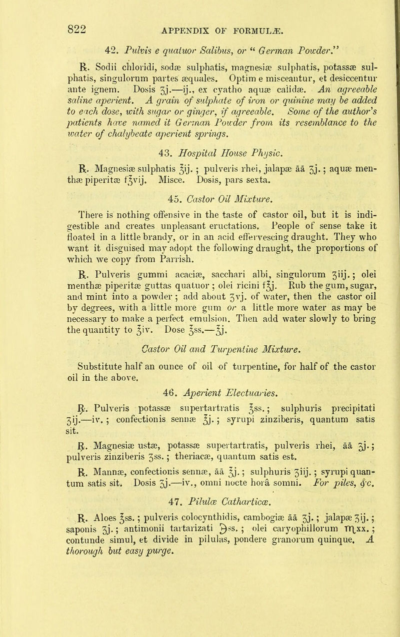 42. Fulvis e quaiuor Salibus, or  German Fovcder. R. Sodii chloridi, sodse sulphatis, magnesiao sulphatis, potassae sul- phatis, singulorum partes sequales. Optim e misceantur, et desiccentur ante ignem. Dosis gj.—ij., ex oyatho aquae caiidse. An agreeable saline aperient. A grain of sulphate of iron or quinine may be added to each dose, with sugar or ginger, if agreeable. Some of the author's patients have named it German Ponder from its resemblance to the water of chalybeate aperient springs. 43. Hospital House Physic. R. Magnesise sulphatis ^ij. ; pulveris rhei, jalapse aa 3j.; aquse men- thse piperitai ',^vij. Misce. Dosis, pars sexta. 45. Castor Oil Mixture. There is nothing offensive in the taste of castor oil, but it is indi- gestible and creates unpleasant eructations. People of sense take it floated in a little brandy, or in an acid effervescing draught. They who want it disguised may adopt the following draught, the pi'oportions of which we copy from Parrish. R, Pulveris gummi acacise, sacchari albi, singulorum 3iij.; olei menthse piperitse guttas quatuor ; olei ricini f^j. Rub the gum, sugar, and mint into a powder ; add about 3vj. of water, then the castor oil by degrees, with a little more gum or a little more water as may be necessary to make a perfect emulsion. Tlien add water slowly to bring the quantity to ^iv. Dose ^ss.— Castor Oil and Turpentine Mixture. Substitute half an ounce of oil of turpentine, for half of the castor oil in the above. 46. Aperient Electuaries. Pulveris potassae supertartratis ^ss.; sulphuris precipitati 3ij.—iv. ; confectionis sennse ^.; syrupi zinziberis, quantum satis sit. 1^. Magnesias ustae, potassse supertartratis, pulveiis rhei, aa 3j.; pulveris zinziberis 3ss.; theriacas, quantum satis est. R. Mannae, confectionis sennse, aa ^.; sulphuris 3iij.; syrupi quan- tum satis sit. Dosis 3j.—iv., omni nocte hoia somni. For piles, ^c. 47. Pilules Cathartica;. R. Aloes ^ss.; pulveris colocynthidis, cambogiae aa 3j.; jalapae 3ij.; saponis 3j,; antimonii tartarizati ^ss. ; olei caryophillorum nr\^xx.; contuude simul, et divide in pilulas, pondere granorum quinque. A thorough but easy purge.