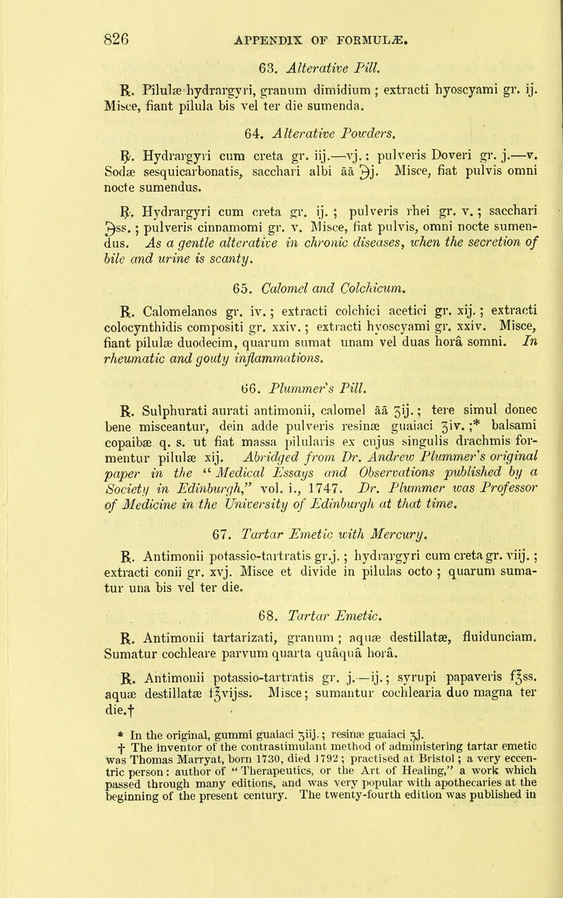 63. Alterative Pill. R. Pilulas hydrargyri, granum dimidium ; extract! hyoscyami gr. ij. Mibce, fiant pilula bis vel ter die sumenda. 64. Alterative Powders. ^. Hydrargyri cum creta gr. iij.—vj.; pulveris Doveri gr. j.—v. Sodae sesquicarbonatis, saccbari albi aa ^j. Misce, fiat pulvis omni nocte sumendus. j^'. Hydrargyri cum creta gr. ij. ; pulveris rhei gr. v.; sacchari 3ss.; pulveris cinnamomi gr. v. Misce, fiat pulvis, omni nocte sumen- dus. As a gentle alterative in chronic diseases, when the secretion of bile and urine is scanty. 65. Calomel and ColcMcum. R. Calomelanos gr. iv.; extracti colcbici acetici gr. xij.; extracti colocynthidis compositi gr. xxiv.; extracti hyoscyami gr. xxiv. Misce, fiant pilulas duodecim, quarum sumat unam vel duas hora somni. In rheumatic and gouty inflammations. 66. Plummers Pill. R. Sulpburati aurati antimonii, calomel aa 3ij.; tere simul donee bene misceantur, dein adde pulveris resinse guaiaci 3iv. ;* balsami copaiba q. s. ut fiat massa pilularis ex cujus singulis drachmis for- mentur pilulse xij. Abridged from Dr. Andrew Plummers original paper in the  Medical Essays and Observations published by a Society in Edinburgh,^' vol. i., 1747. Dr. Plummer was Professor of Medicine in the University of Edinburgh at that time. 67. Tartar Emetic with Mercury. R. Antimonii potassio-tartratis gr.j.; hydrargyri cum creta gr. viij.; extracti conii gr. xvj. Misce et divide in pilulas octo ; quarum suma- tur una bis vel ter die. 68. Tartar Emetic. R. Antimonii tartarizati, granum ; aquae destillatse, fluidunciam. Sumatur cochleare parvum quarta quaqua hora. R. Antimonii potassio-tartratis gr. j.—ij.; syrupi papaveris f5ss. aquae destillatae t^vijss. Misce; sumantur cochlearia duo magna ter die.f * In the original, gummi guaiaci 5iij.; resinse guaiaci jj. f The inventor of the contraslimulant method of administering tartar emetic was Thomas Marryat, born ItSO, died 1792 ; practised at Bristol; a very eccen- tric person: author of  Therapeutics, or the Art of Healing, a work which passed through many editions, and was very popular with apothecaries at the beginning of the present century. The twenty-fourth edition was published in