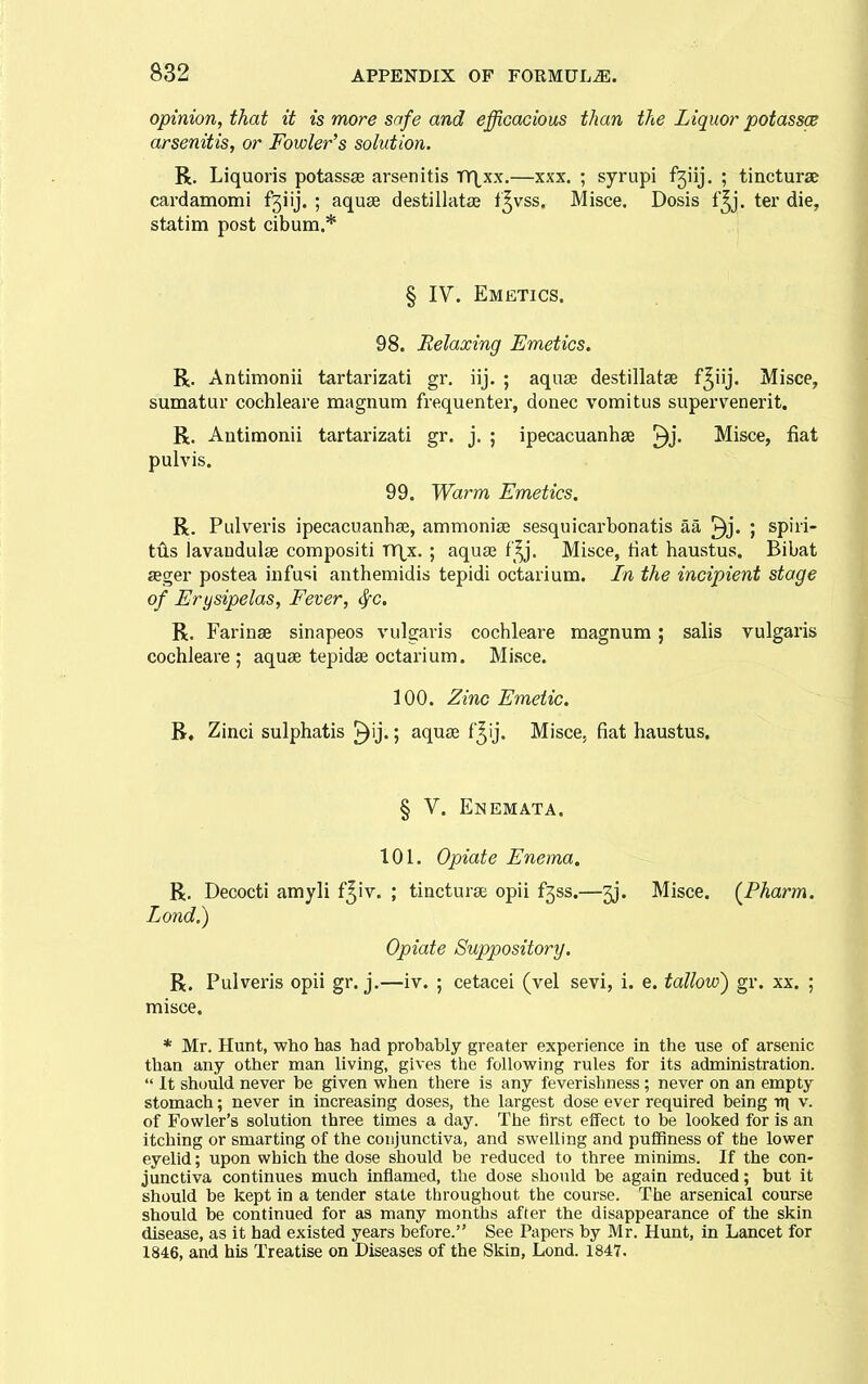 opinion, that it is more safe and efficacious than the Liquor potassce arsenitis, or Fowler's solution. R, Liquoris potassse arsenitis tY\xx.—xxx. ; syrupi f3iij. ; tincturae cardamomi f3iij. ; aquae destillatse f^vss. Misce. Dosis f^j. ter die, statim post cibum.* j § IV. Emetics. 98. Relaxing Emetics. R. Antimonii tartarizati gr. iij. ; aquae destillatse f^iij. Misce, sumatur cochleare magnum frequenter, donee vomitus supervenerit. R. Antimonii tartarizati gr. j. ; ipecacuanhse ^j. Misce, fiat pulvis. 99. Warm Emetics. R. Pulveris ipecacuanhse, ammonise sesquicarbonatis aa ^j* spiri- tiis lavandulse compositi V(\x.; aquse f^j. Misce, tiat haustus. Bibat aeger postea infusi anthemidis tepidi octarium. In the incipient stage of Erysipelas, Fever, ^c. R. Farinae sinapeos vulgaris cochleare magnum; salis vulgaris cochleare ; aquse tepidae octarium. Misce. 100. Zinc Emetic. R, Zinci sulphatis ^ij.; aquse f'^ij. Misce^ fiat haustus. § V. Enemata. 101. Opiate Enema, R, Decocti amyli f^iv. ; tincturse opii f5ss.—3j. Misce. (^Pharm. Lond.) Opiate Suppository. R. Pulveris opii gr. j.—iv. ; cetacei (vel sevi, i. e. tallow) gr. xx. ; misce. * Mr. Hunt, who has had probably greater experience in the use of arsenic than any other man living, gives the following rules for its administration.  It should never be given when there is any feverishness; never on an empty stomach; never in increasing doses, the largest dose ever required being Tn\ v. of Fowler's solution three times a day. The first effect to be loolsed for is an itching or smarting of the conjunctiva, and swelling and puiiiness of the lower eyelid; upon which the dose should be reduced to three minims. If the con- junctiva continues much inflamed, the dose should be again reduced; but it should be kept in a tender state throughout the course. The arsenical course should be continued for as many months after the disappearance of the skin disease, as it had existed years before. See Papers by Mr. Hunt, in Lancet for 1846, and his Treatise on Diseases of the Skin, Lond. 1847.